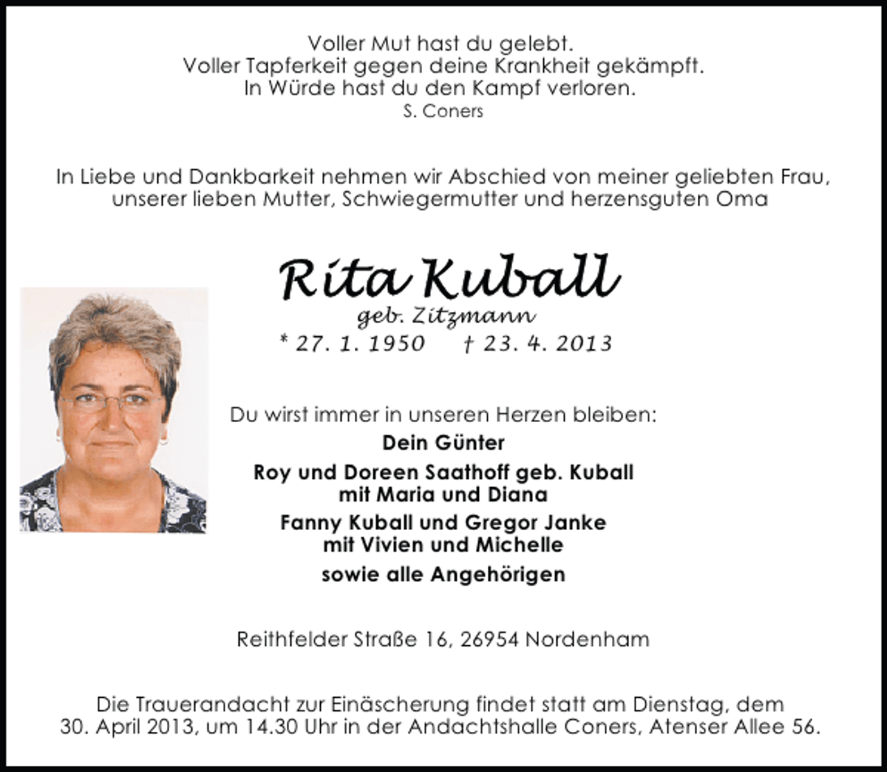 <p>Reithfelder Straße16, 26954 Nordenham geb. Zitzmann</p>
<p>In Liebe und Dankbarkeit nehmen wir Abschied von meinergeliebten Frau, unserer lieben Mutter, Schwiegermutter und herzensguten Oma. Die Trauerandacht zur Einäscherung findet statt am Dienstag, dem 30.April 2011</p>
<p>Voller Mut hast du gelebt.<br />Voller Tapferkeit gegen deine Krankheit gekämpft.<br />In Würde hast du den Kampf verloren.<br />S. Coners</p>
<p>In Liebe und Dankbarkeit nehmen wir Abschied von meiner geliebten Frau,<br />unserer lieben Mutter, Schwiegermutter und herzensguten Oma</p>
<p>geb. Zitzmann<br />* 27. 1. 1950<br />† 23. 4. 2013<br />Du wirst immer in unseren Herzen bleiben:<br />Dein Günter<br />Roy und Doreen Saathoff geb. Kuball<br />mit Maria und Diana<br />Fanny Kuball und Gregor Janke<br />mit Vivien und Michelle<br />sowie alle Angehörigen<br />Reithfelder Straße 16, 26954 Nordenham<br />Die Trauerandacht zur Einäscherung findet statt am Dienstag, dem<br />30. April 2013, um 14.30 Uhr in der Andachtshalle Coners, Atenser Allee 56.</p>