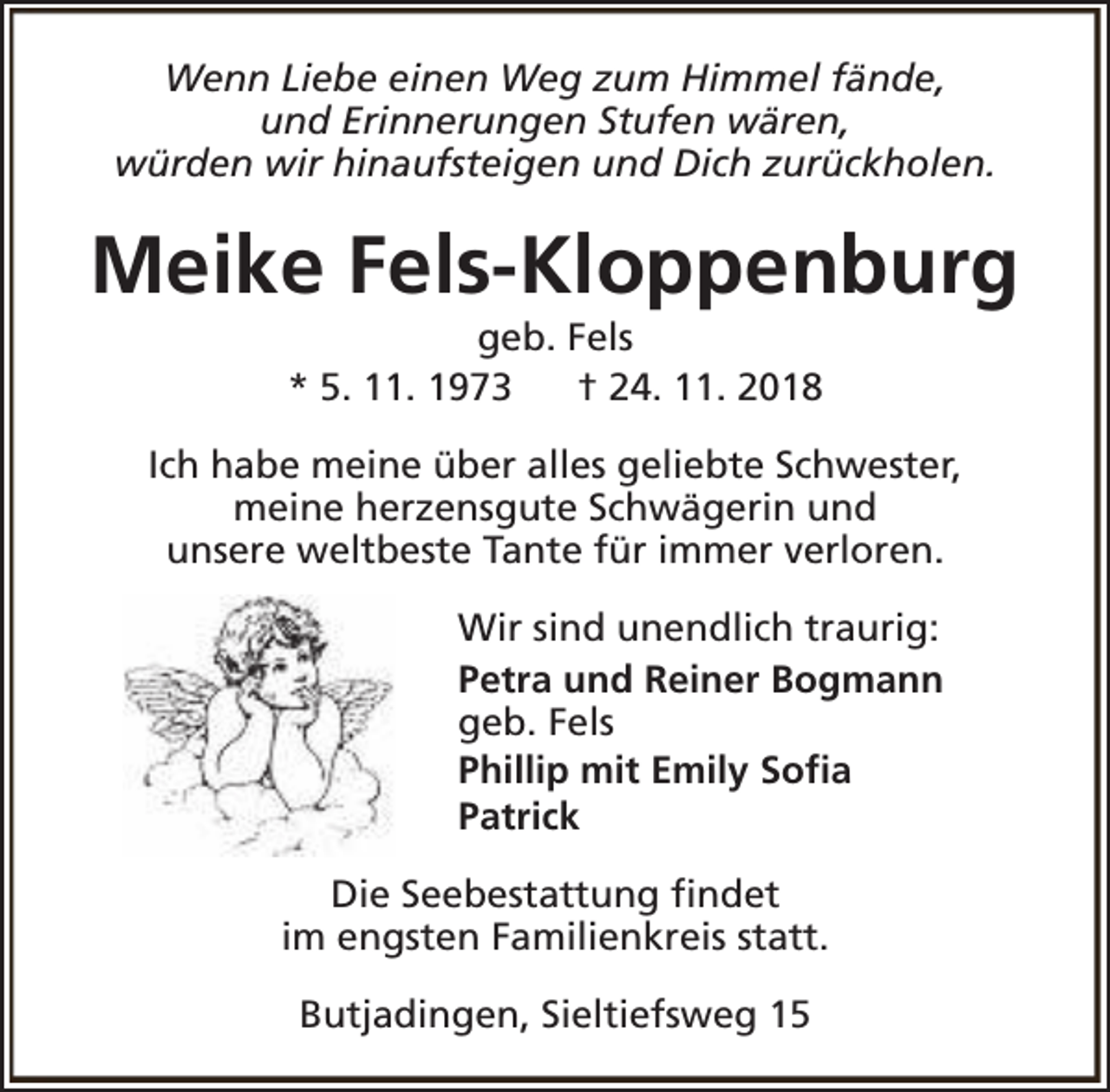 <p>Wenn Liebe einen Weg zum Himmel fände,<br />und Erinnerungen Stufen wären,<br />würden wir hinaufsteigen und Dich zurückholen.</p><p>Meike Fels-Kloppenburg<br />geb. Fels<br />* 5. 11. 1973<br />† 24. 11. 2018</p><p>Ich habe meine über alles geliebte Schwester,<br />meine herzensgute Schwägerin und<br />unsere weltbeste Tante für immer verloren.<br />Wir sind unendlich traurig:<br />Petra und Reiner Bogmann<br />geb. Fels<br />Phillip mit Emily Sofia<br />Patrick<br />Die Seebestattung findet<br />im engsten Familienkreis statt.<br />Butjadingen, Sieltiefsweg 15</p>