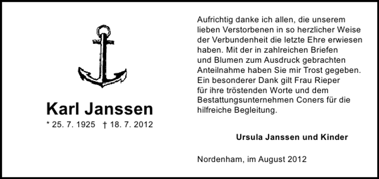 <p>Karl Janssen</p><p>Aufrichtig danke ich allen, die unserem<br />lieben Verstorbenen in so herzlicher Weise<br />der Verbundenheit die letzte Ehre erwiesen<br />haben. Mit der in zahlreichen Briefen<br />und Blumen zum Ausdruck gebrachten<br />Anteilnahme haben Sie mir Trost gegeben.<br />Ein besonderer Dank gilt Frau Rieper<br />für ihre tröstenden Worte und dem<br />Bestattungsunternehmen Coners für die<br />hilfreiche Begleitung.</p><p>* 25. 7. 1925 † 18. 7. 2012</p><p>Ursula Janssen und Kinder<br />Nordenham, im August 2012</p>
