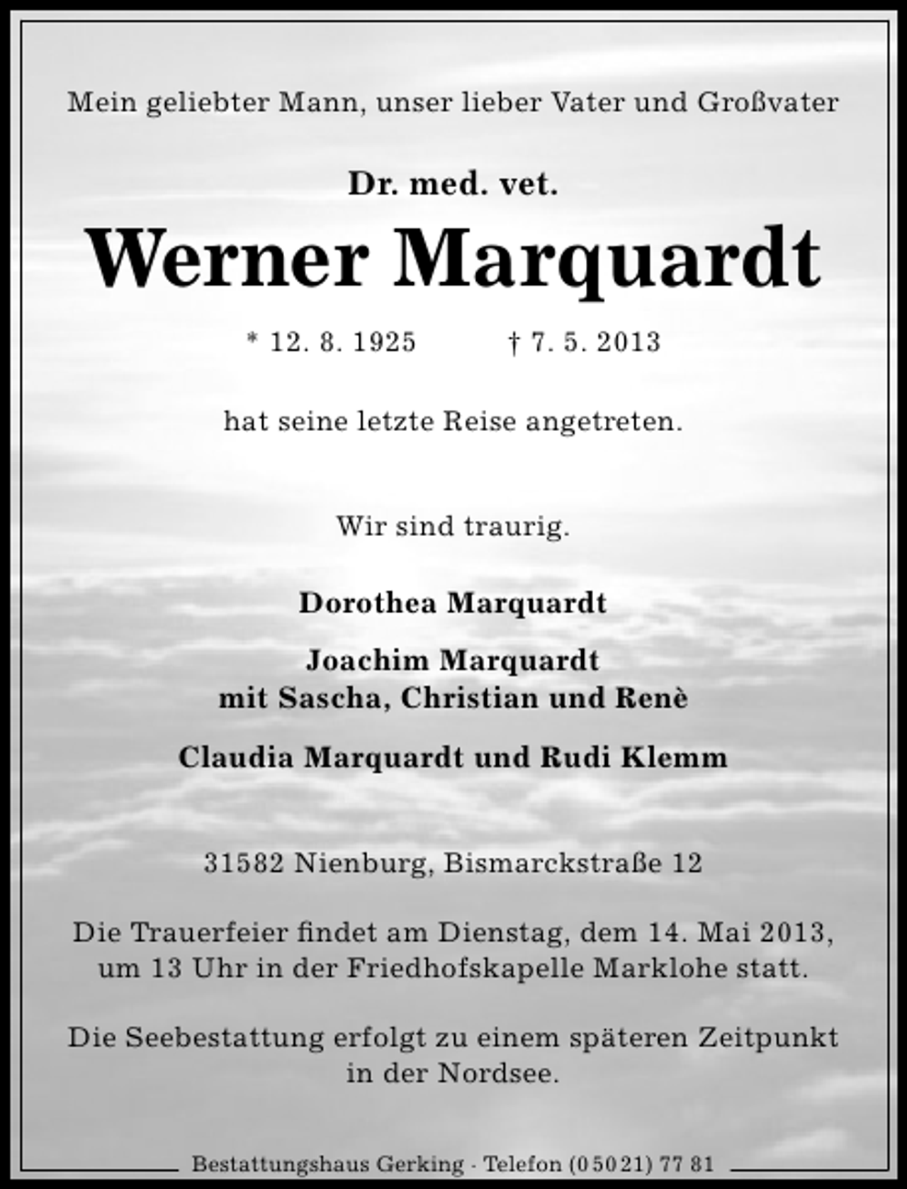 <p>Mein geliebter Mann, unser lieber Vater und Großvater</p><p>Dr. med. vet.</p><p>Werner Marquardt<br />* 12. 8. 1925</p><p>† 7. 5. 2013</p><p>hat seine letzte Reise angetreten.<br />Wir sind traurig.</p><p>Dorothea Marquardt<br />Joachim Marquardt<br />mit Sascha, Christian und Renè<br />Claudia Marquardt und Rudi Klemm<br />31582 Nienburg, Bismarckstraße 12<br />Die Trauerfeier ﬁndet am Dienstag, dem 14. Mai 2013,<br />um 13 Uhr in der Friedhofskapelle Marklohe statt.<br />Die Seebestattung erfolgt zu einem späteren Zeitpunkt<br />in der Nordsee.<br />Bestattungshaus Gerking · Telefon (0 50 21) 77 81</p>