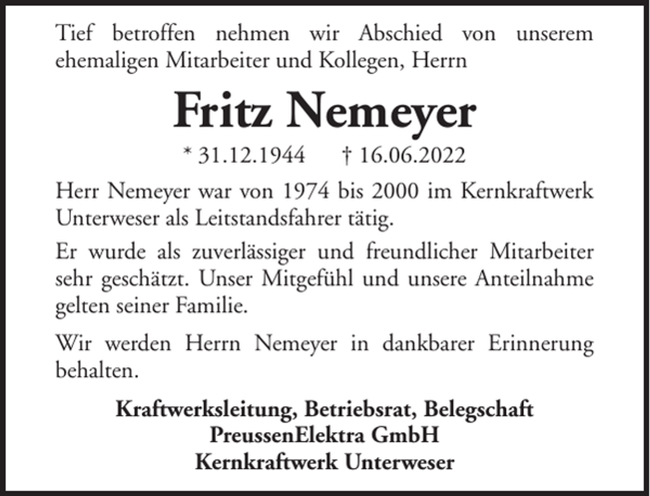<p>Tief betroffen nehmen wir Abschied von unserem<br />ehemaligen Mitarbeiter und Kollegen, Herrn</p><p>Fritz Nemeyer<br />* 31.12.1944</p><p>† 16.06.2022</p><p>Herr Nemeyer war von 1974 bis 2000 im Kernkraftwerk<br />Unterweser als Leitstandsfahrer tätig.<br />Er wurde als zuverlässiger und freundlicher Mitarbeiter<br />sehr geschätzt. Unser Mitgefühl und unsere Anteilnahme<br />gelten seiner Familie.<br />Wir werden Herrn Nemeyer in dankbarer Erinnerung<br />behalten.<br />Kraftwerksleitung, Betriebsrat, Belegschaft<br />PreussenElektra GmbH<br />Kernkraftwerk Unterweser</p>
