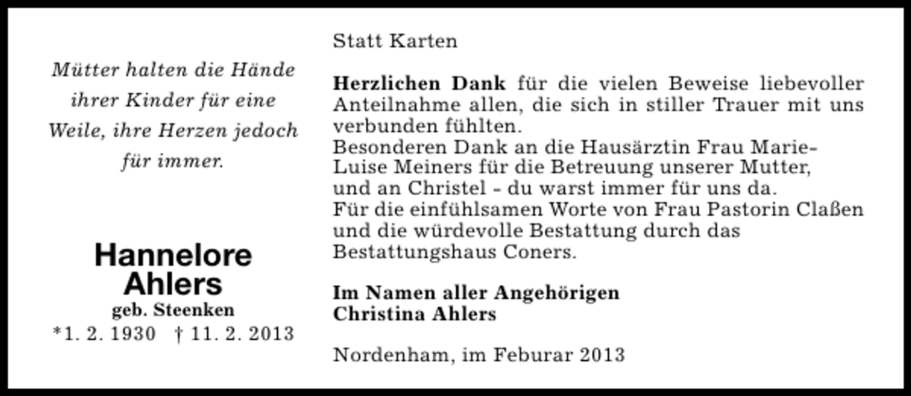 <p>Statt Karten<br />Mütter halten die Hände<br />ihrer Kinder für eine<br />Weile, ihre Herzen jedoch<br />für immer.</p><p>Hannelore<br />Ahlers<br />geb. Steenken</p><p>*1. 2. 1930 † 11. 2. 2013</p><p>Herzlichen Dank für die vielen Beweise liebevoller<br />Anteilnahme allen, die sich in stiller Trauer mit uns<br />verbunden fühlten.<br />Besonderen Dank an die Hausärztin Frau MarieLuise Meiners für die Betreuung unserer Mutter,<br />und an Christel - du warst immer für uns da.<br />Für die einfühlsamen Worte von Frau Pastorin Claßen<br />und die würdevolle Bestattung durch das<br />Bestattungshaus Coners.<br />Im Namen aller Angehörigen<br />Christina Ahlers<br />Nordenham, im Feburar 2013</p>