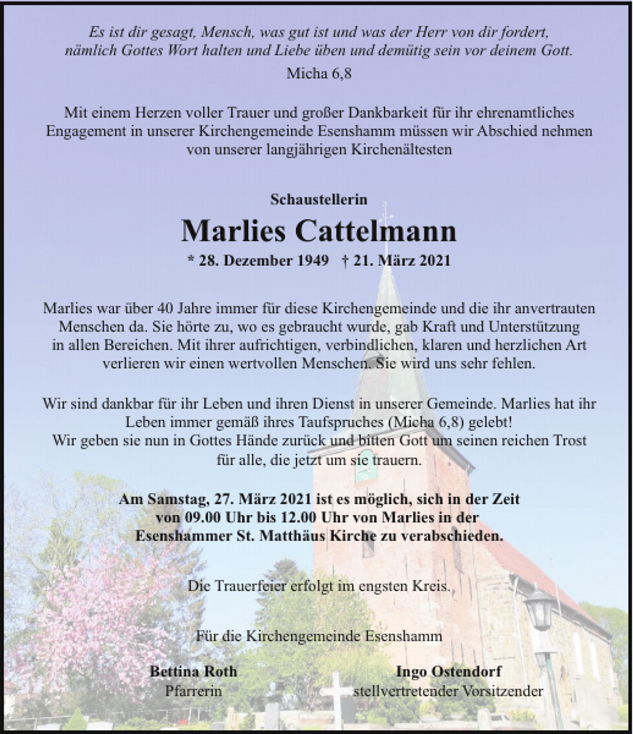<p>Es ist dir gesagt, Mensch, was gut ist und was der Herr von dir fordert,<br />nämlich Gottes Wort halten und Liebe üben und demütig sein vor deinem Gott.<br />Micha 6,8<br />Mit einem Herzen voller Trauer und großer Dankbarkeit für ihr ehrenamtliches<br />Engagement in unserer Kirchengemeinde Esenshamm müssen wir Abschied nehmen<br />von unserer langjährigen Kirchenältesten<br />Schaustellerin</p><p>Marlies Cattelmann<br />* 28. Dezember 1949 † 21. März 2021</p><p>Marlies war über 40 Jahre immer für diese Kirchengemeinde und die ihr anvertrauten<br />Menschen da. Sie hörte zu, wo es gebraucht wurde, gab Kraft und Unterstützung<br />in allen Bereichen. Mit ihrer aufrichtigen, verbindlichen, klaren und herzlichen Art<br />verlieren wir einen wertvollen Menschen. Sie wird uns sehr fehlen.<br />Wir sind dankbar für ihr Leben und ihren Dienst in unserer Gemeinde. Marlies hat ihr<br />Leben immer gemäß ihres Taufspruches (Micha 6,8) gelebt!<br />Wir geben sie nun in Gottes Hände zurück und bitten Gott um seinen reichen Trost<br />für alle, die jetzt um sie trauern.<br />Am Samstag, 27. März 2021 ist es möglich, sich in der Zeit<br />von 09.00 Uhr bis 12.00 Uhr von Marlies in der<br />Esenshammer St. Matthäus Kirche zu verabschieden.<br />Die Trauerfeier erfolgt im engsten Kreis.<br />Für die Kirchengemeinde Esenshamm<br />Bettina Roth<br />Pfarrerin</p><p>Ingo Ostendorf<br />stellvertretender Vorsitzender</p>