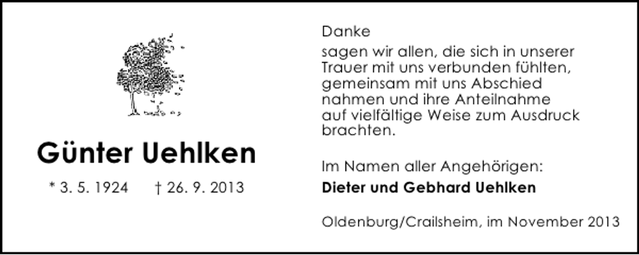 <p>Günter Uehlken<br />* 3. 5. 1924</p><p>† 26. 9. 2013</p><p>Danke<br />sagen wir allen, die sich in unserer<br />Trauer mit uns verbunden fühlten,<br />gemeinsam mit uns Abschied<br />nahmen und ihre Anteilnahme<br />auf vielfältige Weise zum Ausdruck<br />brachten.<br />Im Namen aller Angehörigen:<br />Dieter und Gebhard Uehlken<br />Oldenburg/Crailsheim, im November 2013</p>
