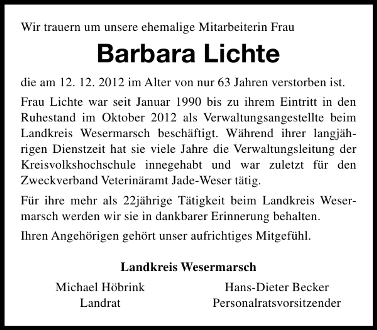 <p>Wir trauern um unsere ehemalige Mitarbeiterin Frau</p><p>Barbara Lichte<br />die am 12. 12. 2012 im Alter von nur 63 Jahren verstorben ist.<br />Frau Lichte war seit Januar 1990 bis zu ihrem Eintritt in den<br />Ruhestand im Oktober 2012 als Verwaltungsangestellte beim<br />Landkreis Wesermarsch beschäftigt. Während ihrer langjährigen Dienstzeit hat sie viele Jahre die Verwaltungsleitung der<br />Kreisvolkshochschule innegehabt und war zuletzt für den<br />Zweckverband Veterinäramt Jade-Weser tätig.<br />Für ihre mehr als 22jährige Tätigkeit beim Landkreis Wesermarsch werden wir sie in dankbarer Erinnerung behalten.<br />Ihren Angehörigen gehört unser aufrichtiges Mitgefühl.<br />Landkreis Wesermarsch<br />Michael Höbrink<br />Hans-Dieter Becker<br />Landrat<br />Personalratsvorsitzender</p>