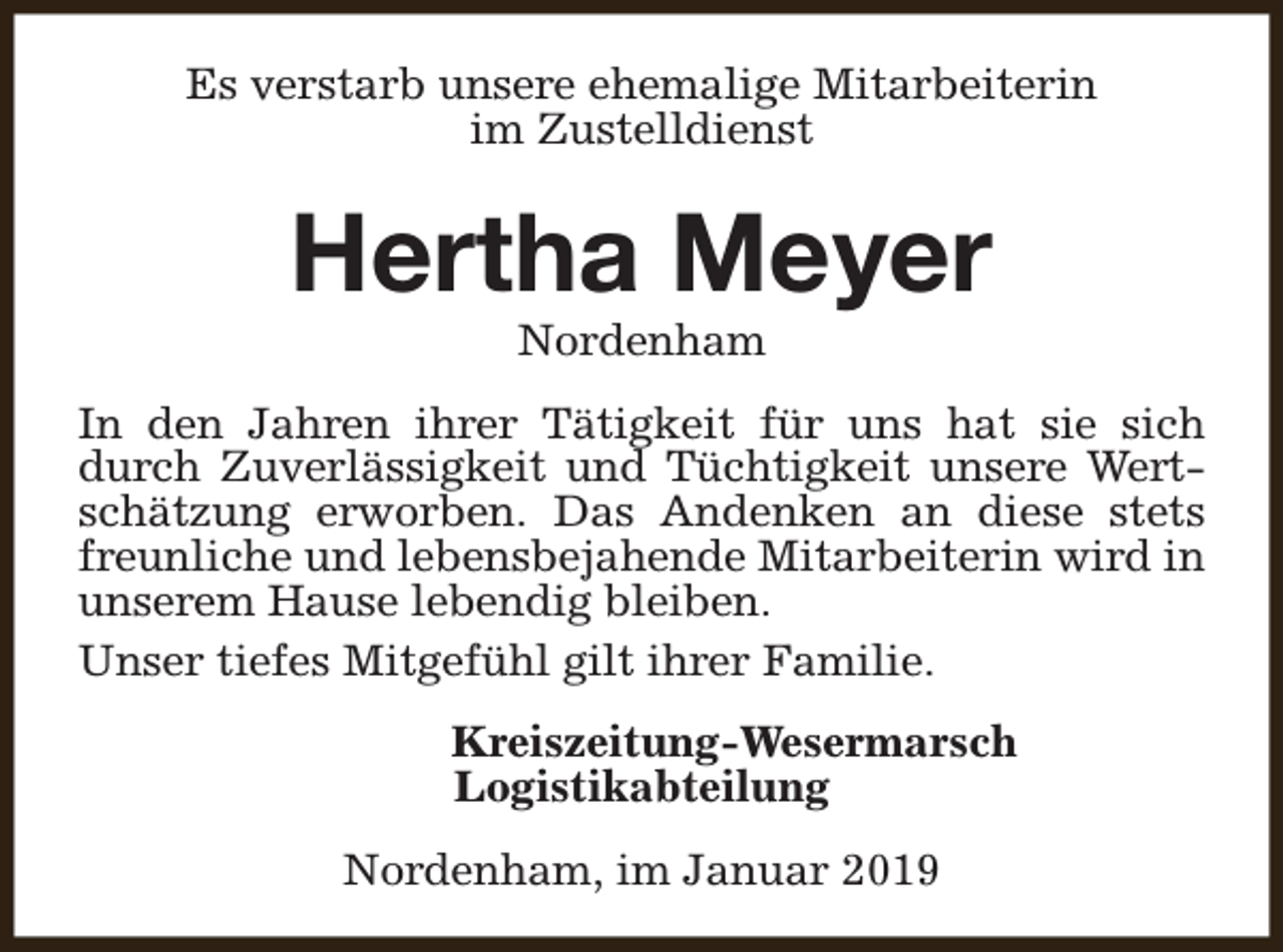 <p>Es verstarb unsere ehemalige Mitarbeiterin<br />im Zustelldienst</p><p>Hertha Meyer<br />Nordenham</p><p>In den Jahren ihrer Tätigkeit für uns hat sie sich<br />durch Zuverlässigkeit und Tüchtigkeit unsere Wertschätzung erworben. Das Andenken an diese stets<br />freunliche und lebensbejahende Mitarbeiterin wird in<br />unserem Hause lebendig bleiben.<br />Unser tiefes Mitgefühl gilt ihrer Familie.<br />Kreiszeitung-Wesermarsch<br />Logistikabteilung<br />Nordenham, im Januar 2019</p>