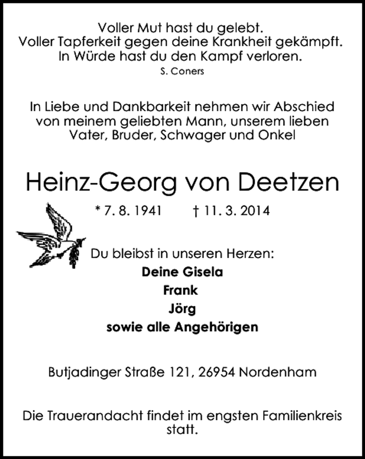 <p>Voller Mut hast du gelebt.<br />Voller Tapferkeit gegen deine Krankheit gekämpft.<br />In Würde hast du den Kampf verloren.<br />S. Coners</p><p>In Liebe und Dankbarkeit nehmen wir Abschied<br />von meinem geliebten Mann, unserem lieben<br />Vater, Bruder, Schwager und Onkel</p><p>Heinz-Georg von Deetzen<br />* 7. 8. 1941</p><p>† 11. 3. 2014</p><p>Du bleibst in unseren Herzen:<br />Deine Gisela<br />Frank<br />Jörg<br />sowie alle Angehörigen<br />Butjadinger Straße 121, 26954 Nordenham<br />Die Trauerandacht findet im engsten Familienkreis<br />statt.</p>