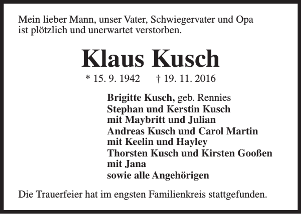 <p>Mein lieber Mann, unser Vater, Schwiegervater und Opa<br />ist plötzlich und unerwartet verstorben.</p><p>Klaus Kusch<br />* 15. 9. 1942</p><p>† 19. 11. 2016</p><p>Brigitte Kusch, geb. Rennies<br />Stephan und Kerstin Kusch<br />mit Maybritt und Julian<br />Andreas Kusch und Carol Martin<br />mit Keelin und Hayley<br />Thorsten Kusch und Kirsten Gooßen<br />mit Jana<br />sowie alle Angehörigen<br />Die Trauerfeier hat im engsten Familienkreis stattgefunden.</p>