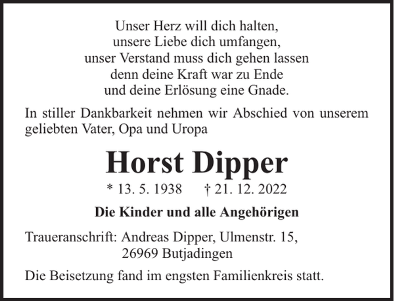 <p>Unser Herz will dich halten,<br />unsere Liebe dich umfangen,<br />unser Verstand muss dich gehen lassen<br />denn deine Kraft war zu Ende<br />und deine Erlösung eine Gnade.<br />In stiller Dankbarkeit nehmen wir Abschied von unserem<br />geliebten Vater, Opa und Uropa</p><p>Horst Dipper<br />* 13. 5. 1938</p><p>† 21. 12. 2022</p><p>Die Kinder und alle Angehörigen<br />Traueranschrift: Andreas Dipper, Ulmenstr. 15,<br />26969 Butjadingen<br />Die Beisetzung fand im engsten Familienkreis statt.</p>