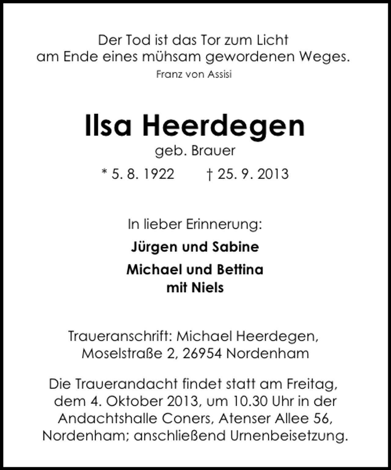 <p>Der Tod ist das Tor zum Licht<br />am Ende eines mühsam gewordenen Weges.<br />Franz von Assisi</p><p>Ilsa Heerdegen<br />geb. Brauer</p><p>* 5. 8. 1922</p><p>† 25. 9. 2013</p><p>In lieber Erinnerung:<br />Jürgen und Sabine<br />Michael und Bettina<br />mit Niels<br />Traueranschrift: Michael Heerdegen,<br />Moselstraße 2, 26954 Nordenham<br />Die Trauerandacht findet statt am Freitag,<br />dem 4. Oktober 2013, um 10.30 Uhr in der<br />Andachtshalle Coners, Atenser Allee 56,<br />Nordenham; anschließend Urnenbeisetzung.</p>
