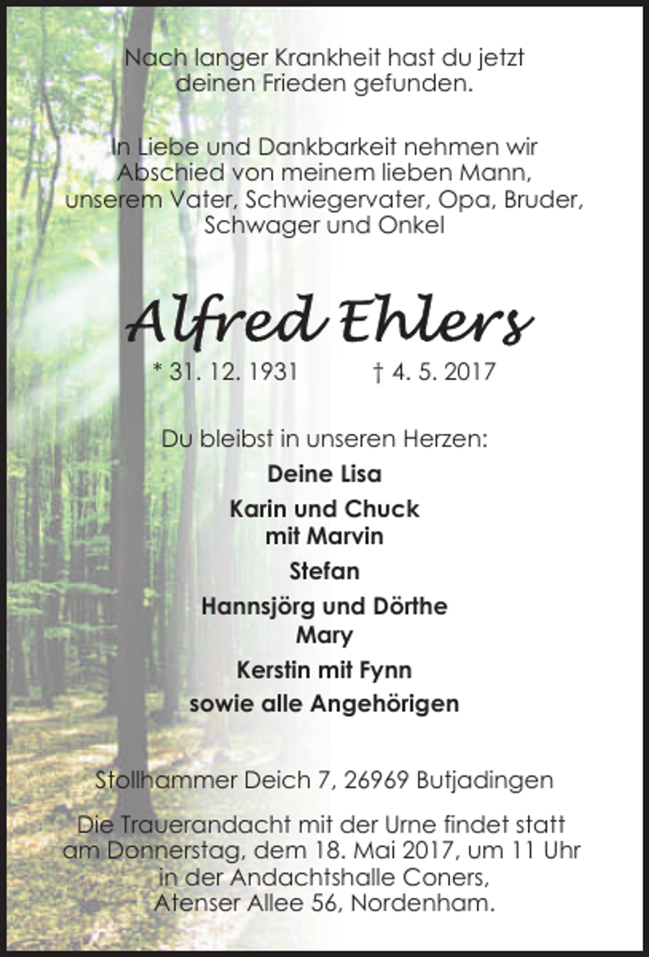 <p>Nach langer Krankheit hast du jetzt<br />deinen Frieden gefunden.<br />In Liebe und Dankbarkeit nehmen wir<br />Abschied von meinem lieben Mann,<br />unserem Vater, Schwiegervater, Opa, Bruder,<br />Schwager und Onkel</p><p>* 31. 12. 1931</p><p>† 4. 5. 2017</p><p>Du bleibst in unseren Herzen:<br />Deine Lisa<br />Karin und Chuck<br />mit Marvin<br />Stefan<br />Hannsjörg und Dörthe<br />Mary<br />Kerstin mit Fynn<br />sowie alle Angehörigen<br />Stollhammer Deich 7, 26969 Butjadingen<br />Die Trauerandacht mit der Urne findet statt<br />am Donnerstag, dem 18. Mai 2017, um 11 Uhr<br />in der Andachtshalle Coners,<br />Atenser Allee 56, Nordenham.</p>
