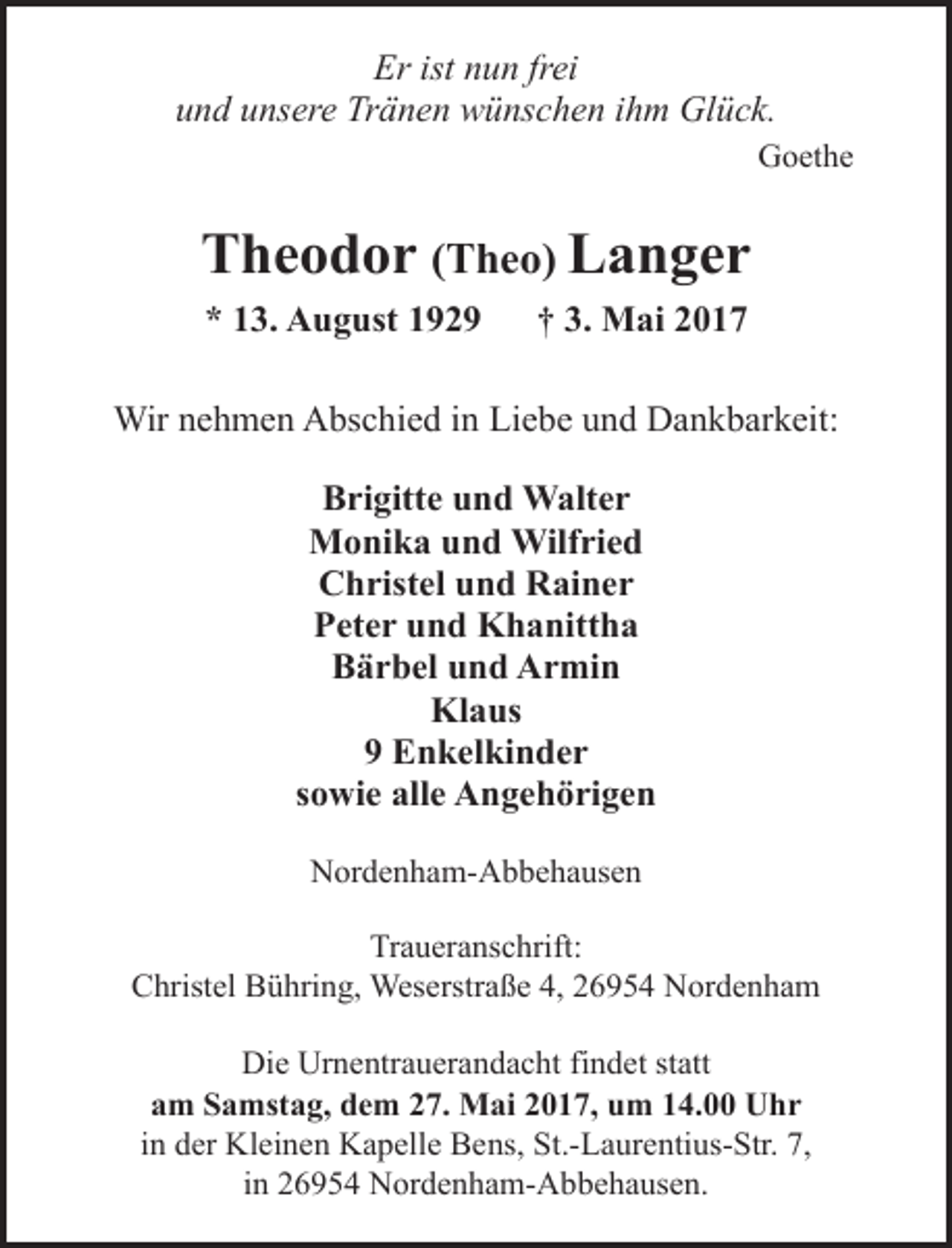 <p>Er ist nun frei<br />und unsere Tränen wünschen ihm Glück.<br />Goethe</p><p>Theodor (Theo) Langer<br />* 13. August 1929</p><p>† 3. Mai 2017</p><p>Wir nehmen Abschied in Liebe und Dankbarkeit:<br />Brigitte und Walter<br />Monika und Wilfried<br />Christel und Rainer<br />Peter und Khanittha<br />Bärbel und Armin<br />Klaus<br />9 Enkelkinder<br />sowie alle Angehörigen<br />Nordenham-Abbehausen<br />Traueranschrift:<br />Christel Bühring, Weserstraße 4, 26954 Nordenham<br />Die Urnentrauerandacht findet statt<br />am Samstag, dem 27. Mai 2017, um 14.00 Uhr<br />in der Kleinen Kapelle Bens, St.-Laurentius-Str. 7,<br />in 26954 Nordenham-Abbehausen.</p>