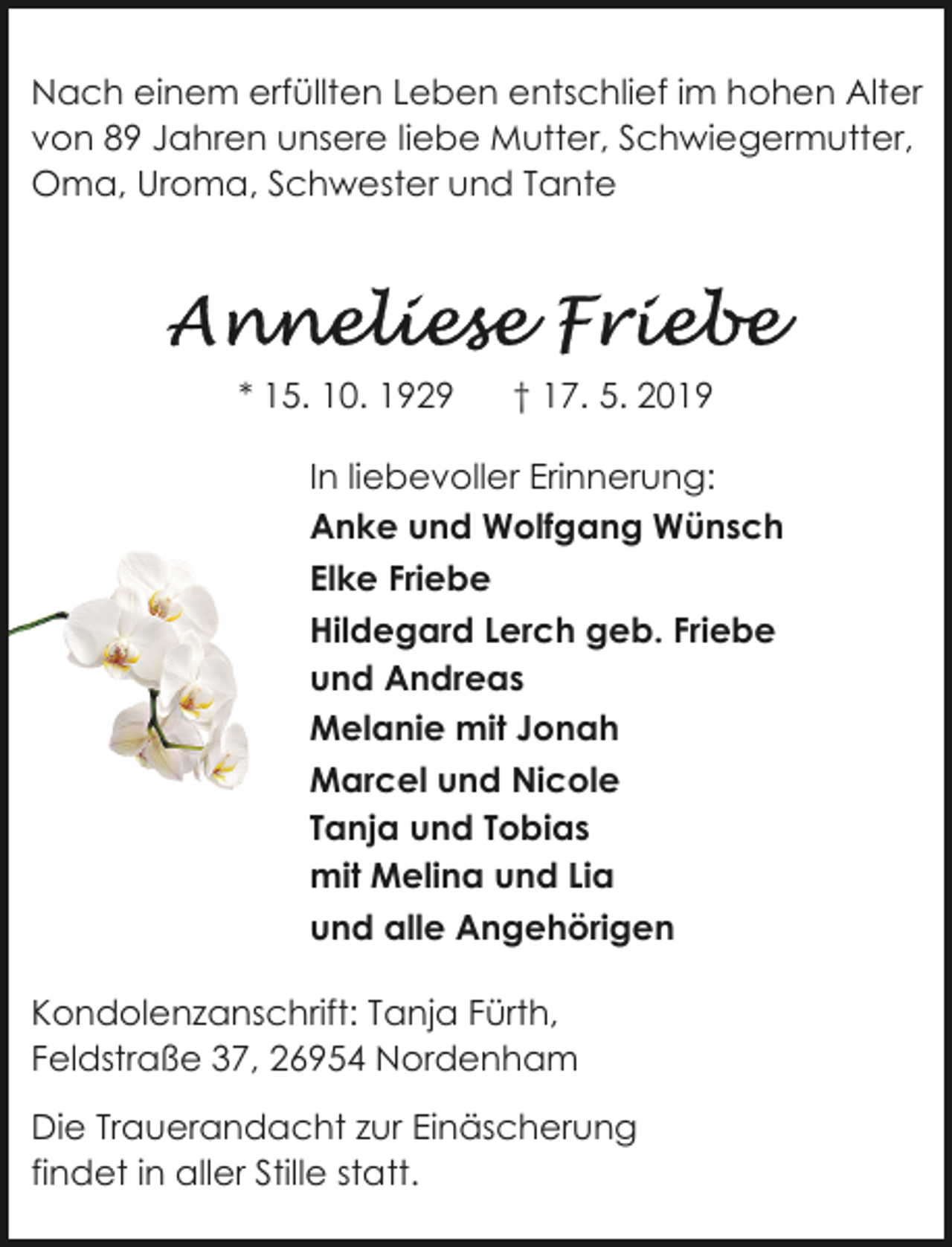 <p>Nach einem erfüllten Leben entschlief im hohen Alter<br />von 89 Jahren unsere liebe Mutter, Schwiegermutter,<br />Oma, Uroma, Schwester und Tante</p>
<p>* 15. 10. 1929</p>
<p>† 17. 5. 2019</p>
<p>In liebevoller Erinnerung:<br />Anke und Wolfgang Wünsch<br />Elke Friebe<br />Hildegard Lerch geb. Friebe<br />und Andreas<br />Melanie mit Jonah<br />Marcel und Nicole<br />Tanja und Tobias<br />mit Melina und Lia<br />und alle Angehörigen<br />Kondolenzanschrift: Tanja Fürth,<br />Feldstraße 37, 26954 Nordenham<br />Die Trauerandacht zur Einäscherung<br />findet in aller Stille statt.</p>
