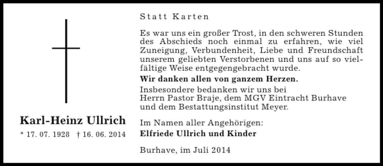 <p>Statt Karten<br />Es war uns ein großer Trost, in den schweren Stunden<br />des Abschieds noch einmal zu erfahren, wie viel<br />Zuneigung, Verbundenheit, Liebe und Freundschaft<br />unserem geliebten Verstorbenen und uns auf so vielfältige Weise entgegengebracht wurde.<br />Wir danken allen von ganzem Herzen.<br />Insbesondere bedanken wir uns bei<br />Herrn Pastor Braje, dem MGV Eintracht Burhave<br />und dem Bestattungsinstitut Meyer.</p><p>Karl-Heinz Ullrich<br />* 17. 07. 1928 † 16. 06. 2014</p><p>Im Namen aller Angehörigen:<br />Elfriede Ullrich und Kinder<br />Burhave, im Juli 2014</p>