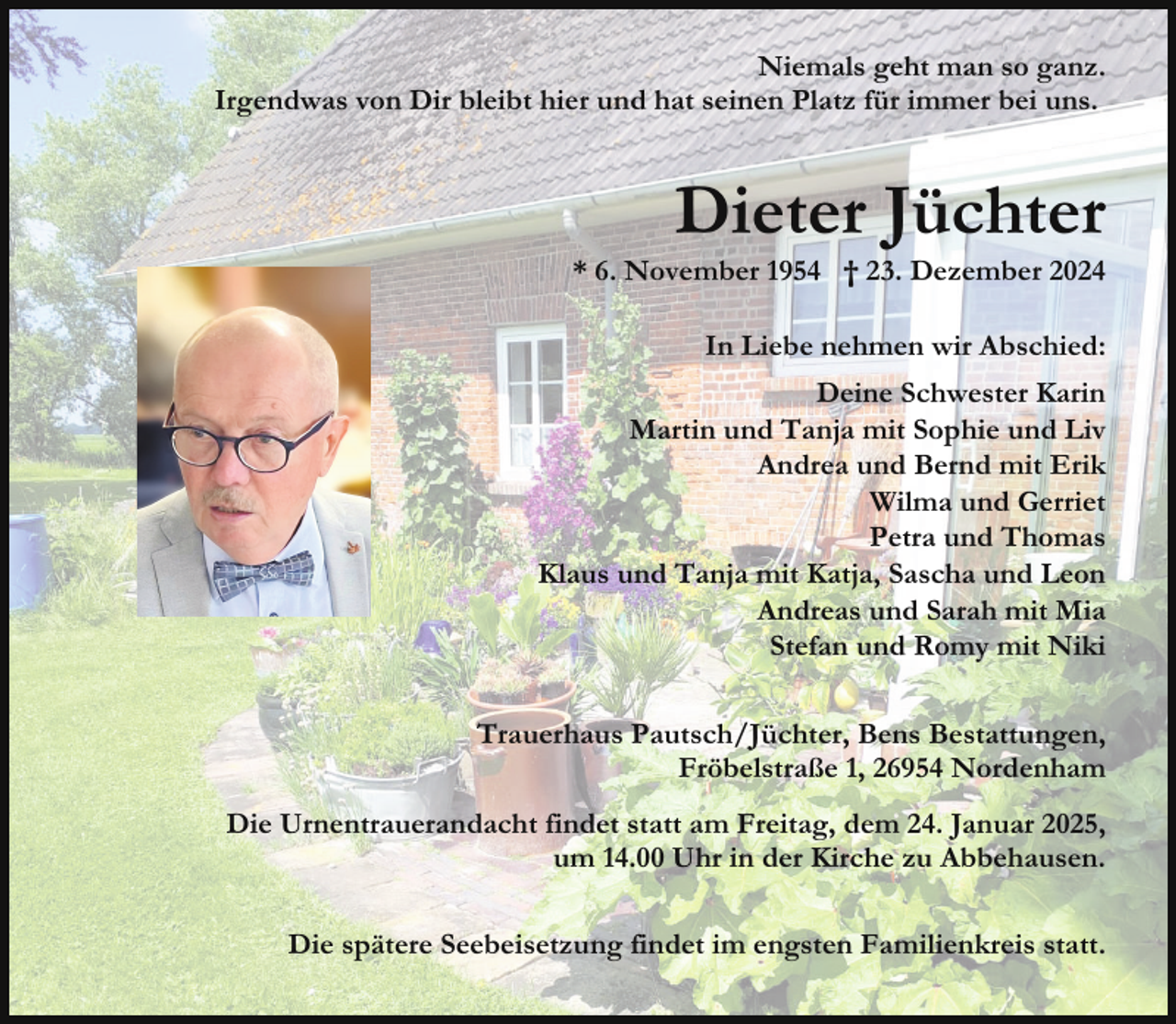 <p>Niemals geht man so ganz.<br />Irgendwas von Dir bleibt hier und hat seinen Platz für immer bei uns.</p><p>Dieter Jüchter</p><p>* 6. November 1954 † 23. Dezember 2024<br />In Liebe nehmen wir Abschied:<br />Deine Schwester Karin<br />Martin und Tanja mit Sophie und Liv<br />Andrea und Bernd mit Erik<br />Wilma und Gerriet<br />Petra und Thomas<br />Klaus und Tanja mit Katja, Sascha und Leon<br />Andreas und Sarah mit Mia<br />Stefan und Romy mit Niki<br />Trauerhaus Pautsch/Jüchter, Bens Bestattungen,<br />Fröbelstraße 1, 26954 Nordenham<br />Die Urnentrauerandacht findet statt am Freitag, dem 24. Januar 2025,<br />um 14.00 Uhr in der Kirche zu Abbehausen.<br />Die spätere Seebeisetzung findet im engsten Familienkreis statt.</p>