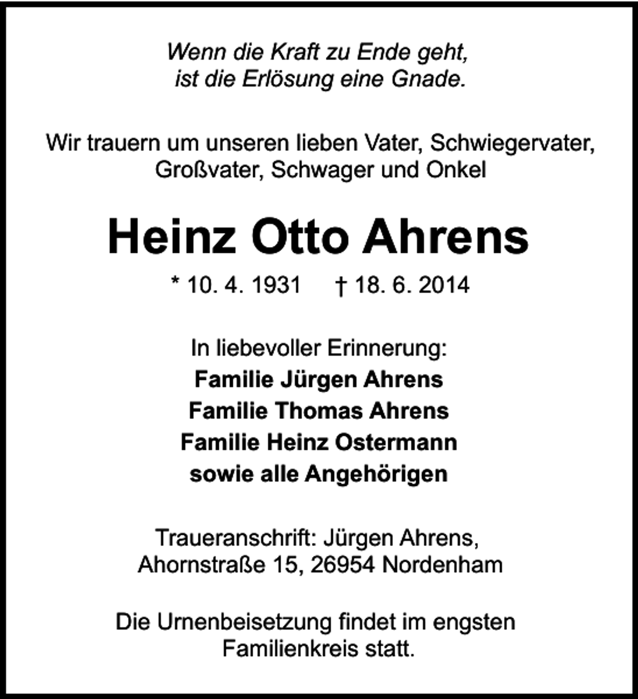 <p>Wenn die Kraft zu Ende geht,<br />ist die Erlösung eine Gnade.<br />Wir trauern um unseren lieben Vater, Schwiegervater,<br />Großvater, Schwager und Onkel</p><p>Heinz Otto Ahrens<br />* 10. 4. 1931</p><p>† 18. 6. 2014</p><p>In liebevoller Erinnerung:<br />Familie Jürgen Ahrens<br />Familie Thomas Ahrens<br />Familie Heinz Ostermann<br />sowie alle Angehörigen<br />Traueranschrift: Jürgen Ahrens,<br />Ahornstraße 15, 26954 Nordenham<br />Die Urnenbeisetzung findet im engsten<br />Familienkreis statt.</p>