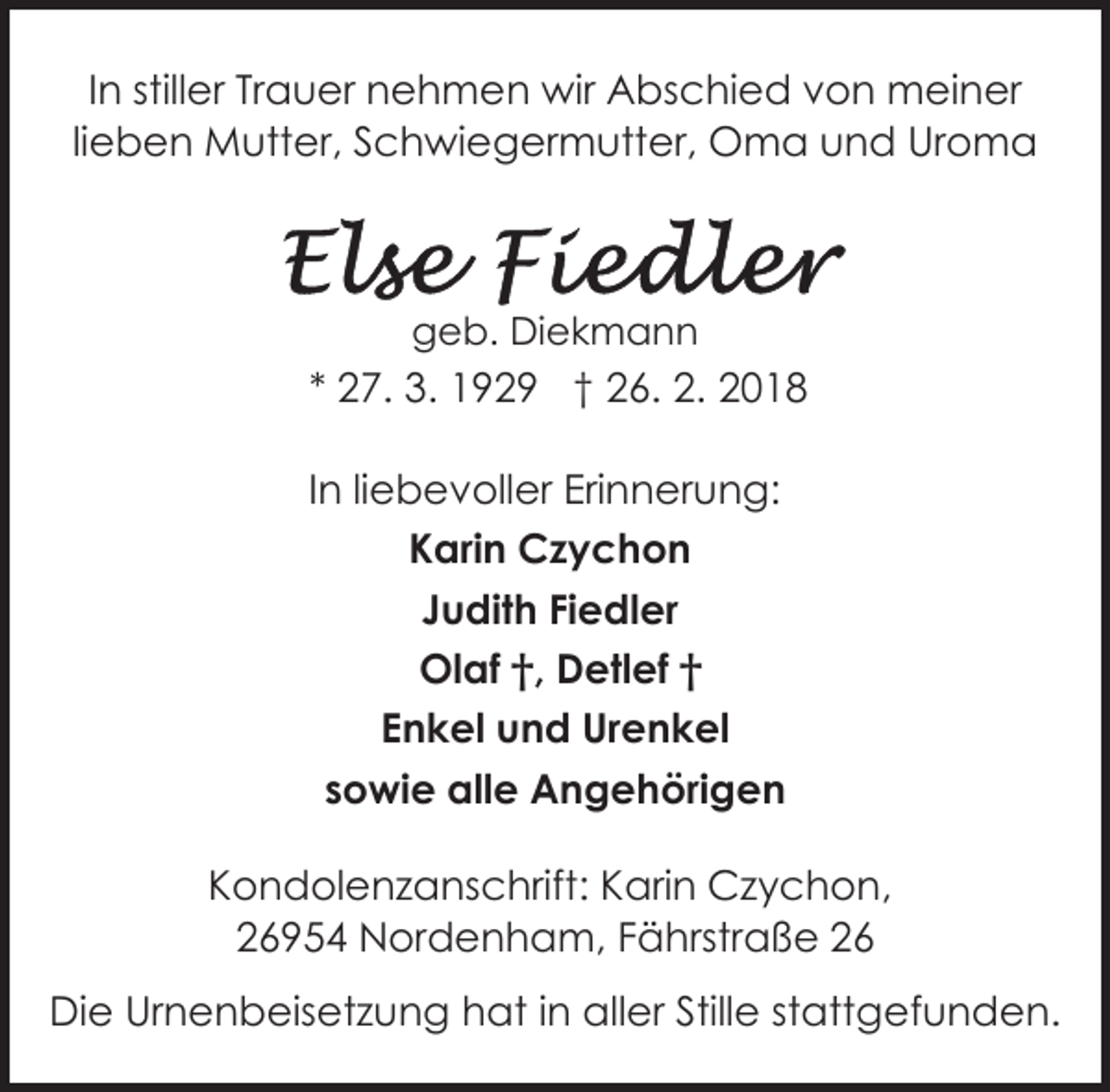 <p>In stiller Trauer nehmen wir Abschied von meiner<br />lieben Mutter, Schwiegermutter, Oma und Uroma</p><p>geb. Diekmann</p><p>* 27. 3. 1929 † 26. 2. 2018<br />In liebevoller Erinnerung:<br />Karin Czychon<br />Judith Fiedler<br />Olaf †, Detlef †<br />Enkel und Urenkel<br />sowie alle Angehörigen<br />Kondolenzanschrift: Karin Czychon,<br />26954 Nordenham, Fährstraße 26<br />Die Urnenbeisetzung hat in aller Stille stattgefunden.</p>