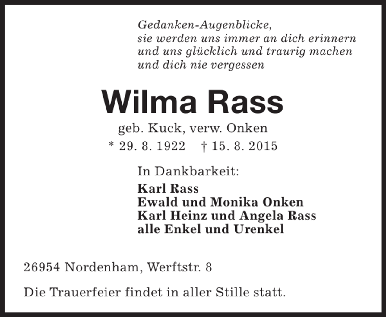 <p>Gedanken-Augenblicke,<br />sie werden uns immer an dich erinnern<br />und uns glücklich und traurig machen<br />und dich nie vergessen</p><p>Wilma Rass<br />geb. Kuck, verw. Onken<br />* 29. 8. 1922 † 15. 8. 2015</p><p>In Dankbarkeit:<br />Karl Rass<br />Ewald und Monika Onken<br />Karl Heinz und Angela Rass<br />alle Enkel und Urenkel<br />26954 Nordenham, Werftstr. 8<br />Die Trauerfeier findet in aller Stille statt.</p>