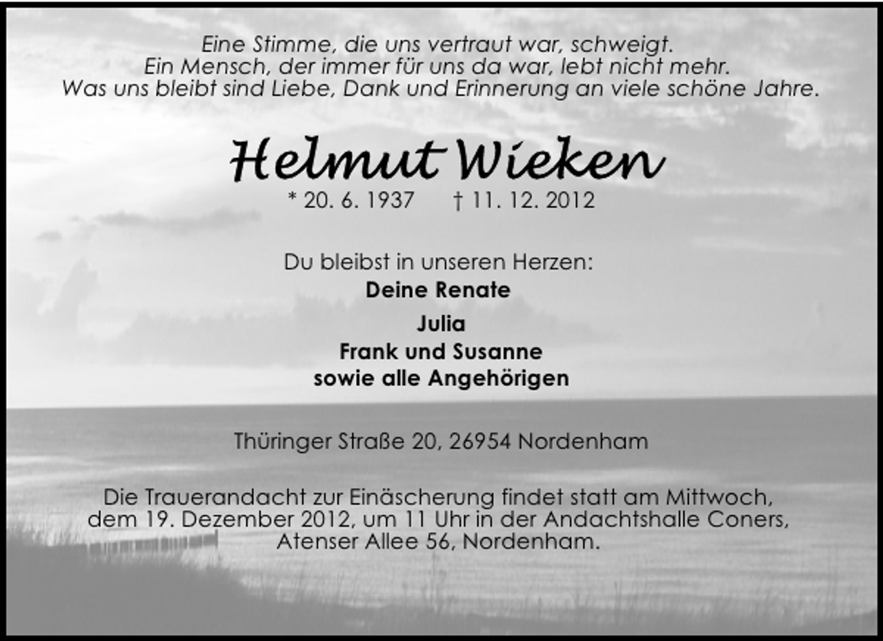 <p>Eine Stimme, die uns vertraut war, schweigt.<br />Ein Mensch, der immer für uns da war, lebt nicht mehr.<br />Was uns bleibt sind Liebe, Dank und Erinnerung an viele schöne Jahre.</p><p>* 20. 6. 1937</p><p>† 11. 12. 2012</p><p>Du bleibst in unseren Herzen:<br />Deine Renate<br />Julia<br />Frank und Susanne<br />sowie alle Angehörigen<br />Thüringer Straße 20, 26954 Nordenham<br />Die Trauerandacht zur Einäscherung findet statt am Mittwoch,<br />dem 19. Dezember 2012, um 11 Uhr in der Andachtshalle Coners,<br />Atenser Allee 56, Nordenham.</p>