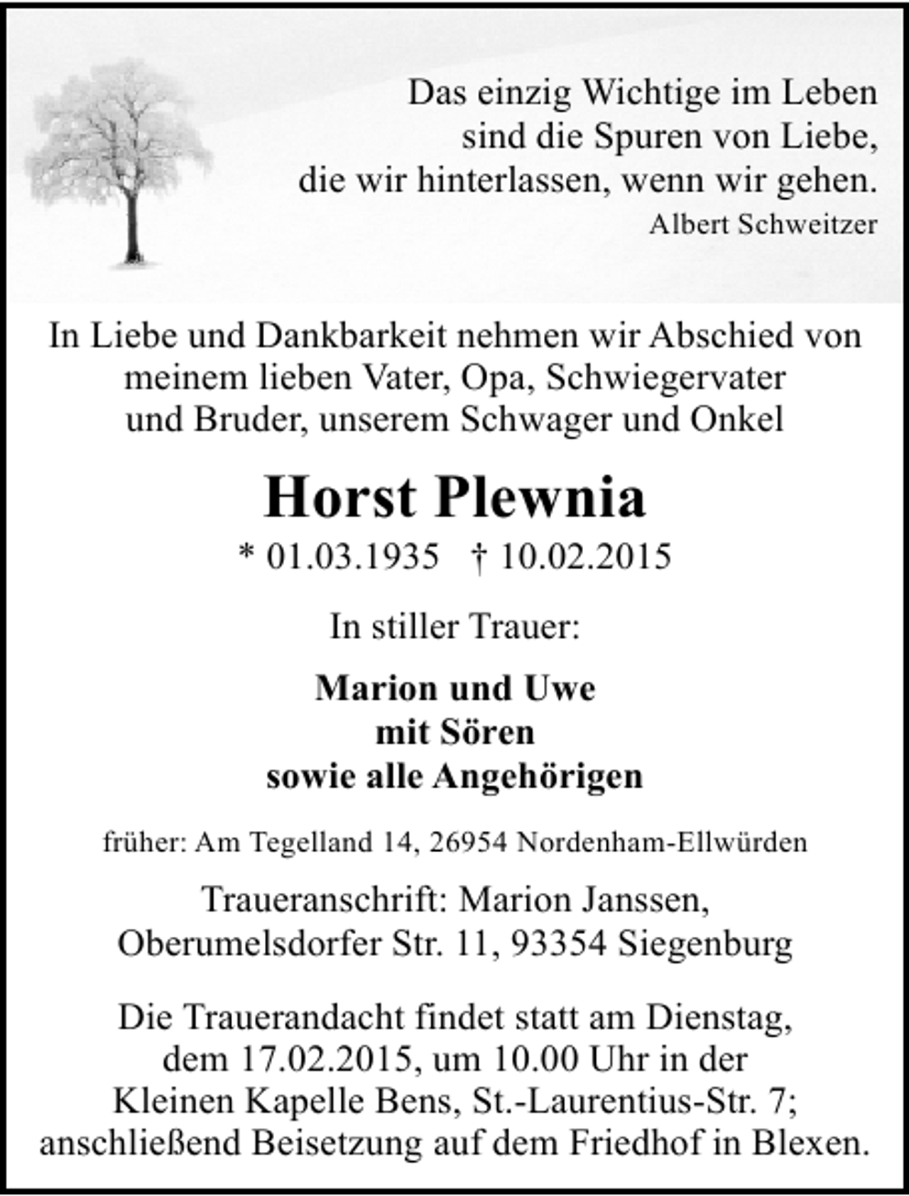 <p>Das einzig Wichtige im Leben<br />sind die Spuren von Liebe,<br />die wir hinterlassen, wenn wir gehen.<br />Albert Schweitzer</p><p>In Liebe und Dankbarkeit nehmen wir Abschied von<br />meinem lieben Vater, Opa, Schwiegervater<br />und Bruder, unserem Schwager und Onkel</p><p>Horst Plewnia</p><p>* 01.03.1935 † 10.02.2015<br />In stiller Trauer:<br />Marion und Uwe<br />mit Sören<br />sowie alle Angehörigen<br />früher: Am Tegelland 14, 26954 Nordenham-Ellwürden</p><p>Traueranschrift: Marion Janssen,<br />Oberumelsdorfer Str. 11, 93354 Siegenburg<br />Die Trauerandacht findet statt am Dienstag,<br />dem 17.02.2015, um 10.00 Uhr in der<br />Kleinen Kapelle Bens, St.-Laurentius-Str. 7;<br />anschließend Beisetzung auf dem Friedhof in Blexen.</p>