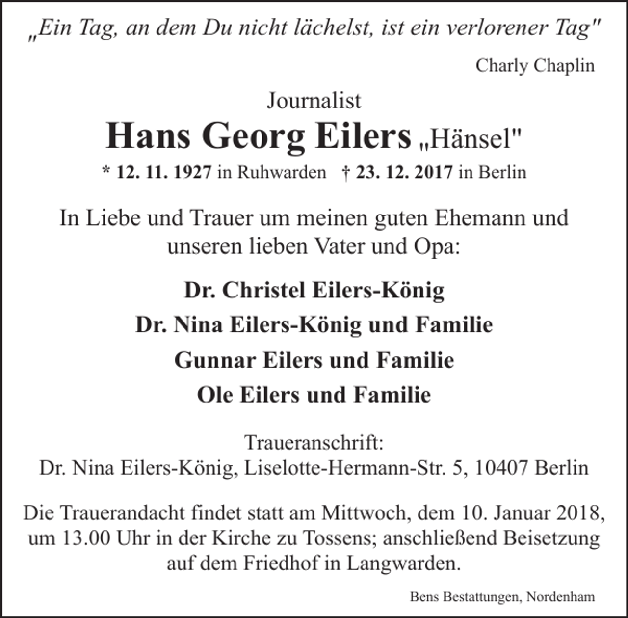 <p>"</p><p>Ein Tag, an dem Du nicht lächelst, ist ein verlorener Tag"<br />Charly Chaplin</p><p>Journalist</p><p>Hans Georg Eilers "Hänsel"</p><p>* 12. 11. 1927 in Ruhwarden † 23. 12. 2017 in Berlin</p><p>In Liebe und Trauer um meinen guten Ehemann und<br />unseren lieben Vater und Opa:<br />Dr. Christel Eilers-König<br />Dr. Nina Eilers-König und Familie<br />Gunnar Eilers und Familie<br />Ole Eilers und Familie<br />Traueranschrift:<br />Dr. Nina Eilers-König, Liselotte-Hermann-Str. 5, 10407 Berlin<br />Die Trauerandacht findet statt am Mittwoch, dem 10. Januar 2018,<br />um 13.00 Uhr in der Kirche zu Tossens; anschließend Beisetzung<br />auf dem Friedhof in Langwarden.<br />Bens Bestattungen, Nordenham</p>