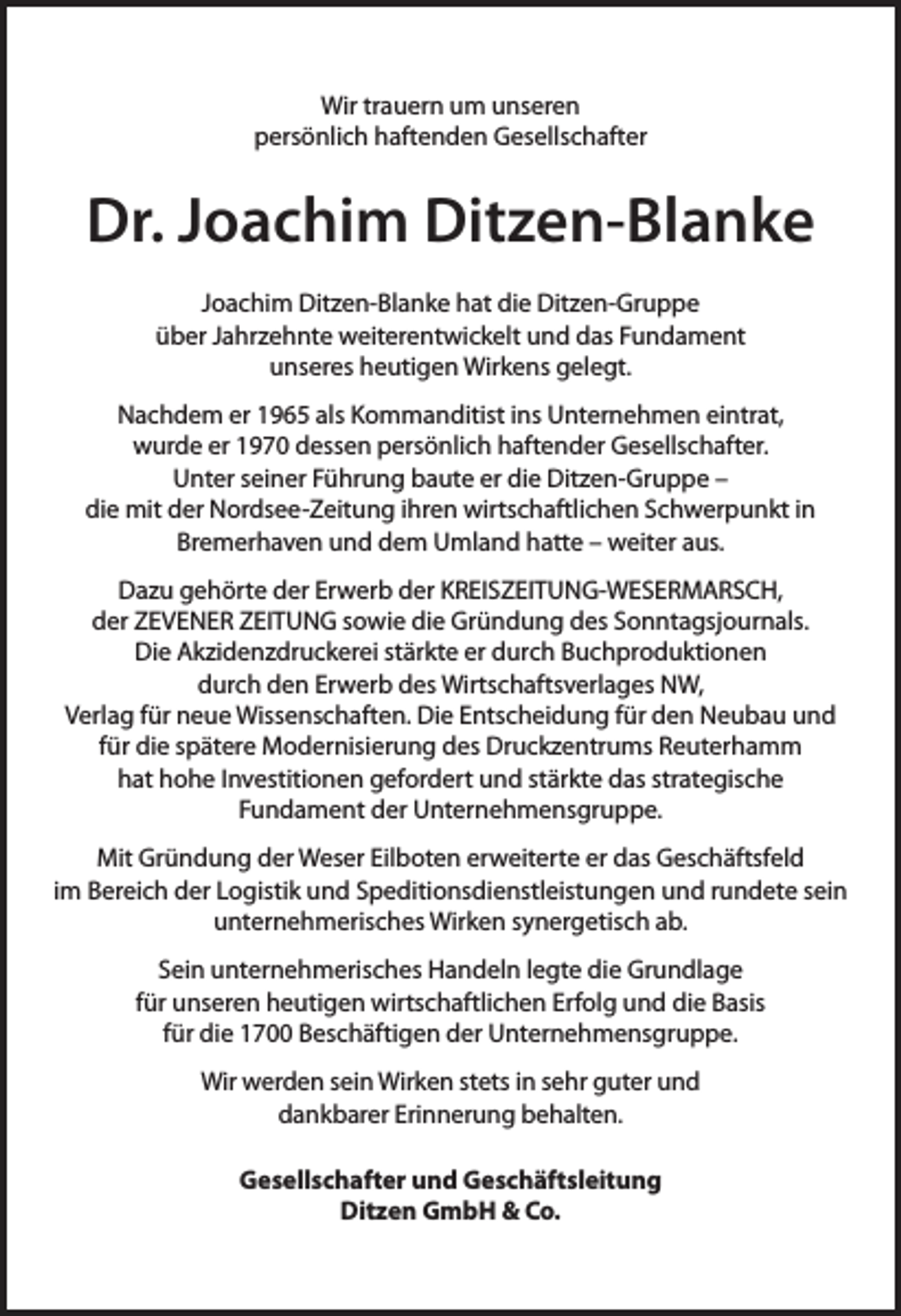 <p>Wir trauern um unseren<br />persönlich haftenden Gesellschafter</p><p>Dr. Joachim Ditzen-Blanke<br />Joachim Ditzen-Blanke hat die Ditzen-Gruppe<br />über Jahrzehnte weiterentwickelt und das Fundament<br />unseres heutigen Wirkens gelegt.<br />Nachdem er 1965 als Kommanditist ins Unternehmen eintrat,<br />wurde er 1970 dessen persönlich haftender Gesellschafter.<br />Unter seiner Führung baute er die Ditzen-Gruppe –<br />die mit der Nordsee-Zeitung ihren wirtschaftlichen Schwerpunkt in<br />Bremerhaven und dem Umland hatte – weiter aus.<br />Dazu gehörte der Erwerb der KREISZEITUNG-WESERMARSCH,<br />der ZEVENER ZEITUNG sowie die Gründung des Sonntagsjournals.<br />Die Akzidenzdruckerei stärkte er durch Buchproduktionen<br />durch den Erwerb des Wirtschaftsverlages NW,<br />Verlag für neue Wissenschaften. Die Entscheidung für den Neubau und<br />für die spätere Modernisierung des Druckzentrums Reuterhamm<br />hat hohe Investitionen gefordert und stärkte das strategische<br />Fundament der Unternehmensgruppe.<br />Mit Gründung der Weser Eilboten erweiterte er das Geschäftsfeld<br />im Bereich der Logistik und Speditionsdienstleistungen und rundete sein<br />unternehmerisches Wirken synergetisch ab.<br />Sein unternehmerisches Handeln legte die Grundlage<br />für unseren heutigen wirtschaftlichen Erfolg und die Basis<br />für die 1700 Beschäftigen der Unternehmensgruppe.<br />Wir werden sein Wirken stets in sehr guter und<br />dankbarer Erinnerung behalten.<br />Gesellschafter und Geschäftsleitung<br />Ditzen GmbH &amp; Co.</p>