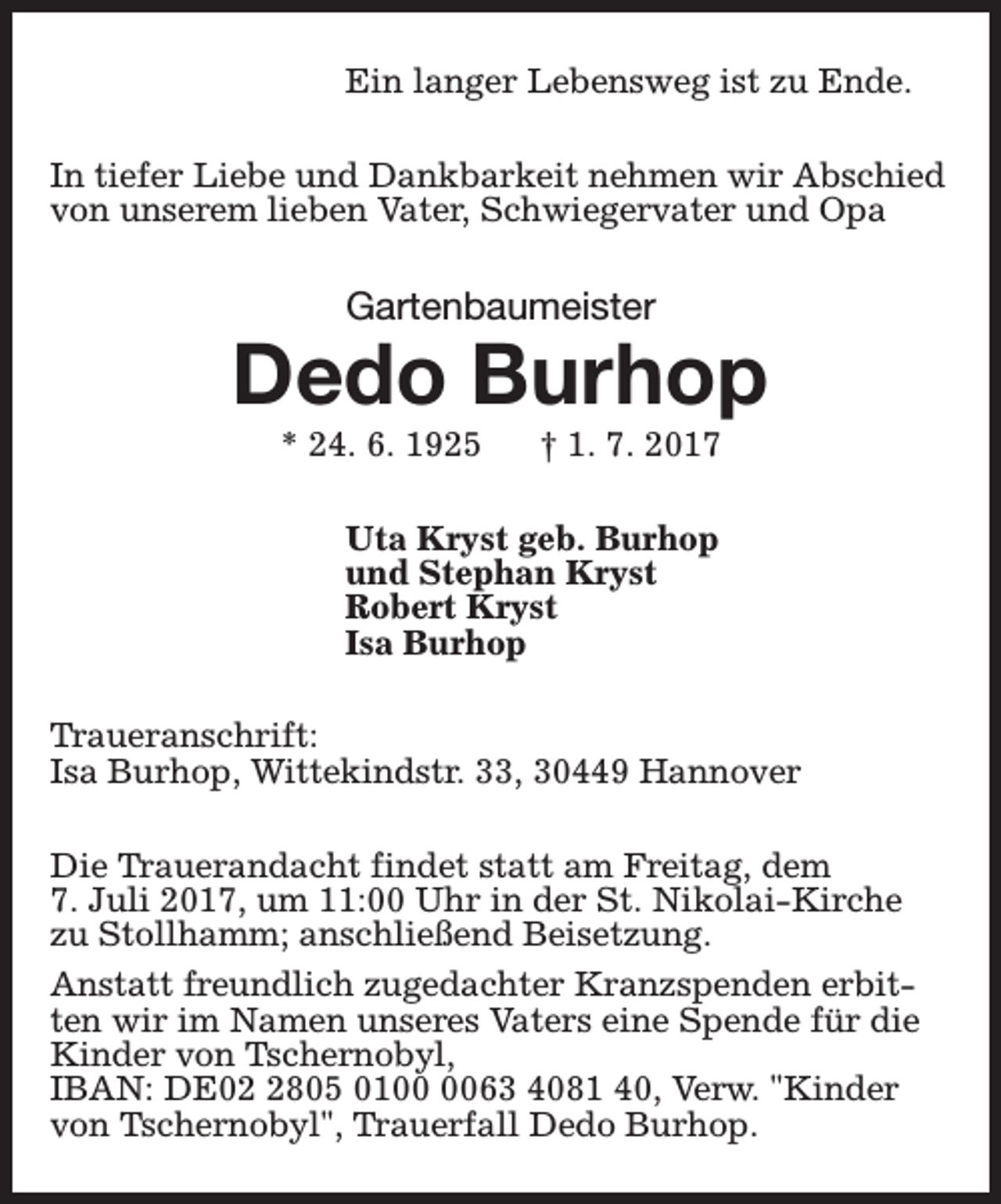 <p>Ein langer Lebensweg ist zu Ende.<br />In tiefer Liebe und Dankbarkeit nehmen wir Abschied<br />von unserem lieben Vater, Schwiegervater und Opa</p><p>Gartenbaumeister</p><p>Dedo Burhop<br />* 24. 6. 1925</p><p>† 1. 7. 2017</p><p>Uta Kryst geb. Burhop<br />und Stephan Kryst<br />Robert Kryst<br />Isa Burhop<br />Traueranschrift:<br />Isa Burhop, Wittekindstr. 33, 30449 Hannover<br />Die Trauerandacht findet statt am Freitag, dem<br />7. Juli 2017, um 11:00 Uhr in der St. Nikolai-Kirche<br />zu Stollhamm; anschließend Beisetzung.<br />Anstatt freundlich zugedachter Kranzspenden erbitten wir im Namen unseres Vaters eine Spende für die<br />Kinder von Tschernobyl,<br />IBAN: DE0805 0163 4081 40, Verw. "Kinder<br />von Tschernobyl", Trauerfall Dedo Burhop.</p>