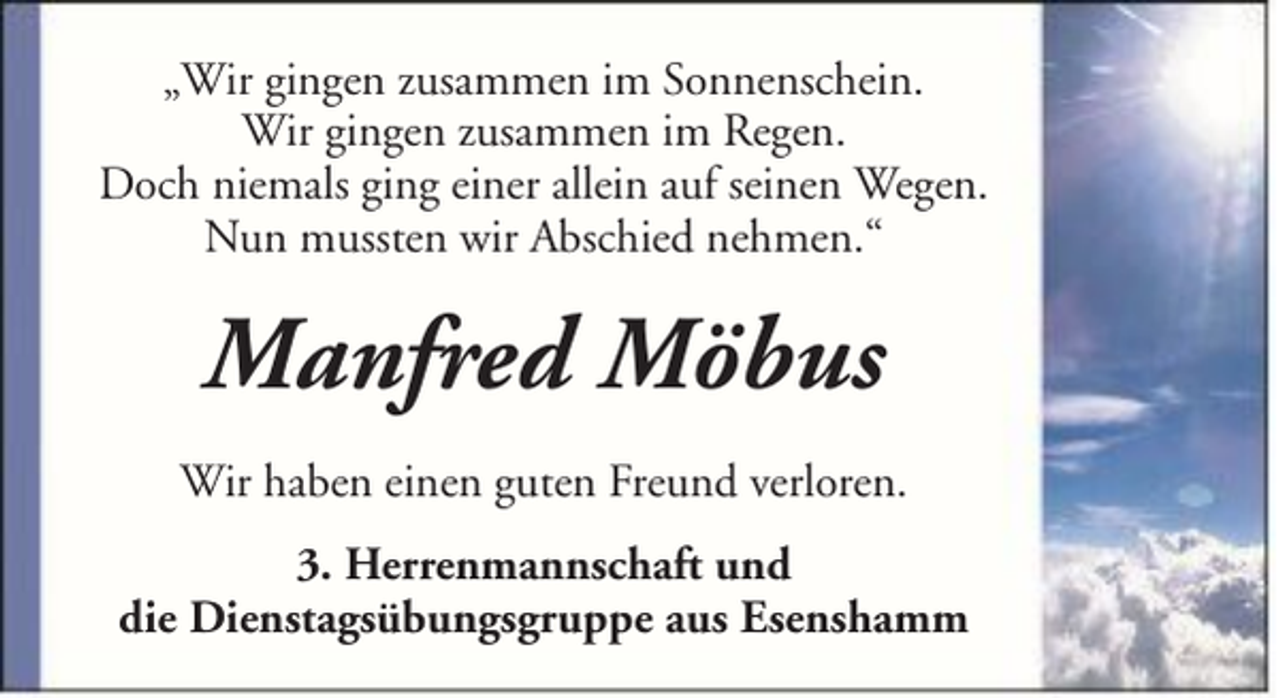 <p>„Wir gingen zusammen im Sonnenschein.<br />Wir gingen zusammen im Regen.<br />Doch niemals ging einer allein auf seinen Wegen.<br />Nun mussten wir Abschied nehmen.“</p><p>Manfred Möbus<br />Wir haben einen guten Freund verloren.<br />3. Herrenmannschaft und<br />die Dienstagsübungsgruppe aus Esenshamm</p>