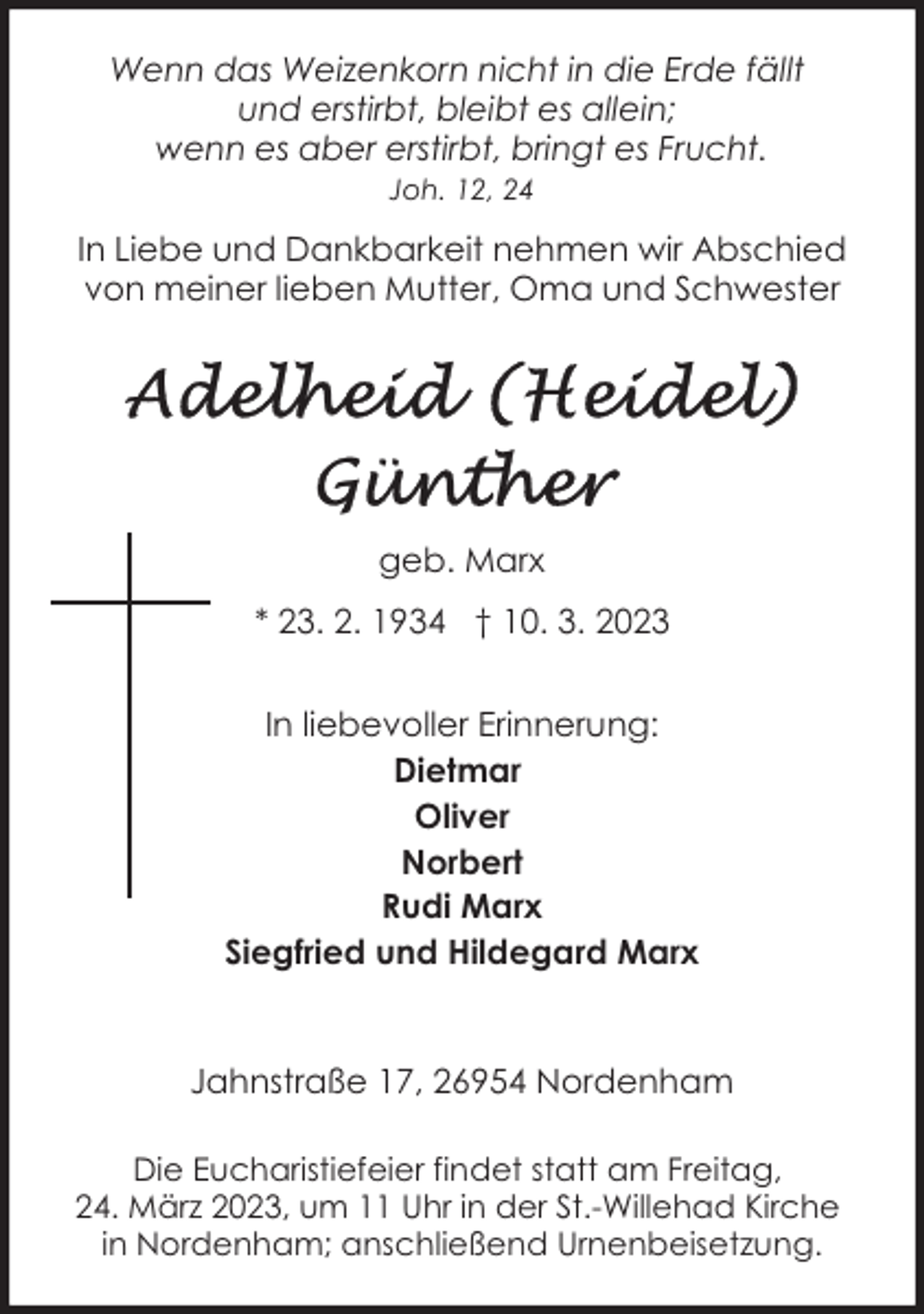 <p>Wenn das Weizenkorn nicht in die Erde fällt<br />und erstirbt, bleibt es allein;<br />wenn es aber erstirbt, bringt es Frucht.<br />Joh. 12, 24</p><p>In Liebe und Dankbarkeit nehmen wir Abschied<br />von meiner lieben Mutter, Oma und Schwester</p><p>geb. Marx<br />* 23. 2. 1934 † 10. 3. 2023<br />In liebevoller Erinnerung:<br />Dietmar<br />Oliver<br />Norbert<br />Rudi Marx<br />Siegfried und Hildegard Marx<br />Jahnstraße 17, 26954 Nordenham<br />Die Eucharistiefeier findet statt am Freitag,<br />24. März 2023, um 11 Uhr in der St.-Willehad Kirche<br />in Nordenham; anschließend Urnenbeisetzung.</p>