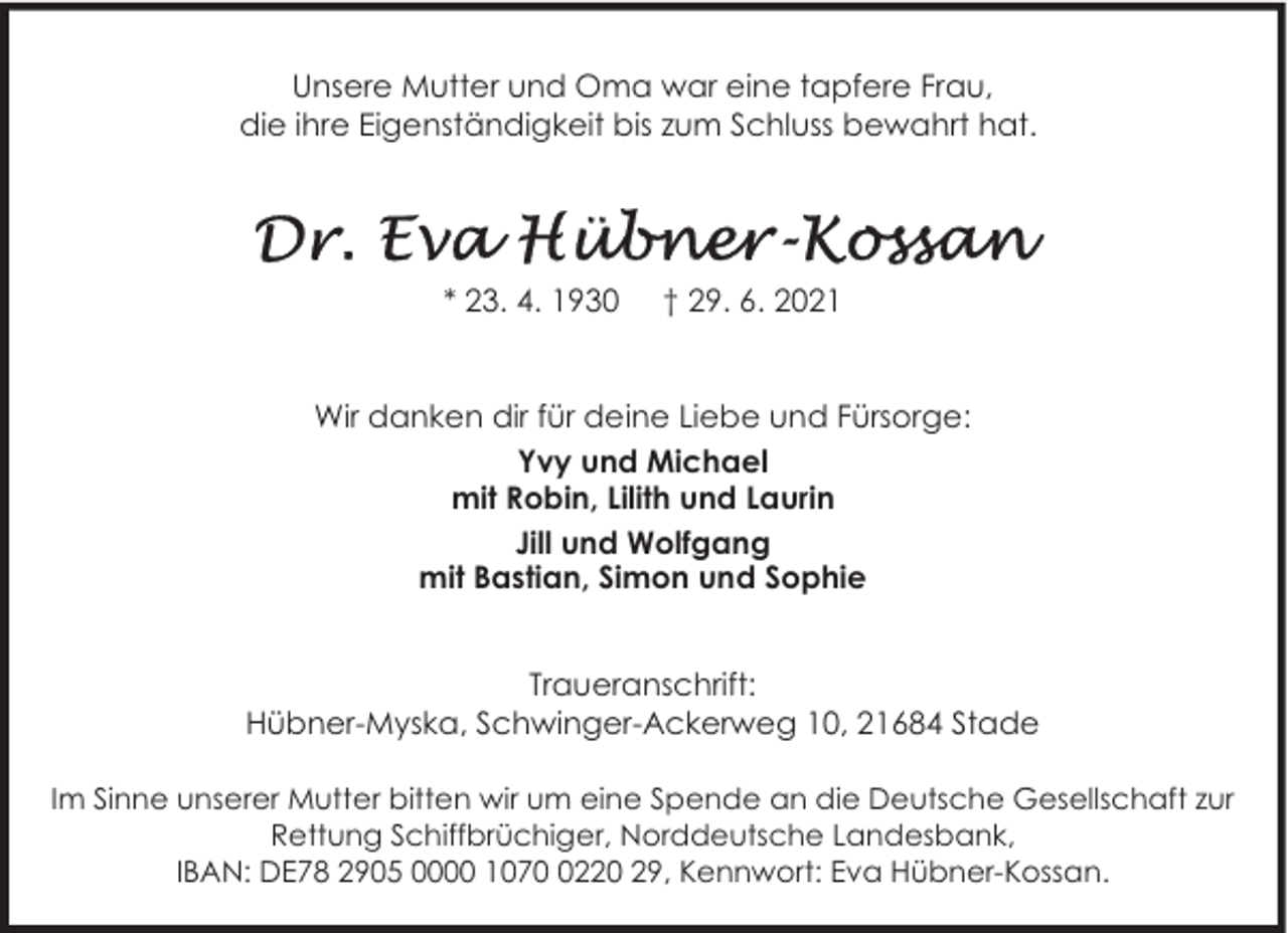 <p>Unsere Mutter und Oma war eine tapfere Frau,<br />die ihre Eigenständigkeit bis zum Schluss bewahrt hat.</p>
<p>* 23. 4. 1930</p>
<p>† 29. 6. 2021</p>
<p>Wir danken dir für deine Liebe und Fürsorge:<br />Yvy und Michael<br />mit Robin, Lilith und Laurin<br />Jill und Wolfgang<br />mit Bastian, Simon und Sophie<br />Traueranschrift:<br />Hübner-Myska, Schwinger-Ackerweg 10, 21684 Stade<br />Im Sinne unserer Mutter bitten wir um eine Spende an die Deutsche Gesellschaft zur<br />Rettung Schiffbrüchiger, Norddeutsche Landesbank,<br />IBAN: DE78 2905 0000 107220 29, Kennwort: Eva Hübner-Kossan.</p>