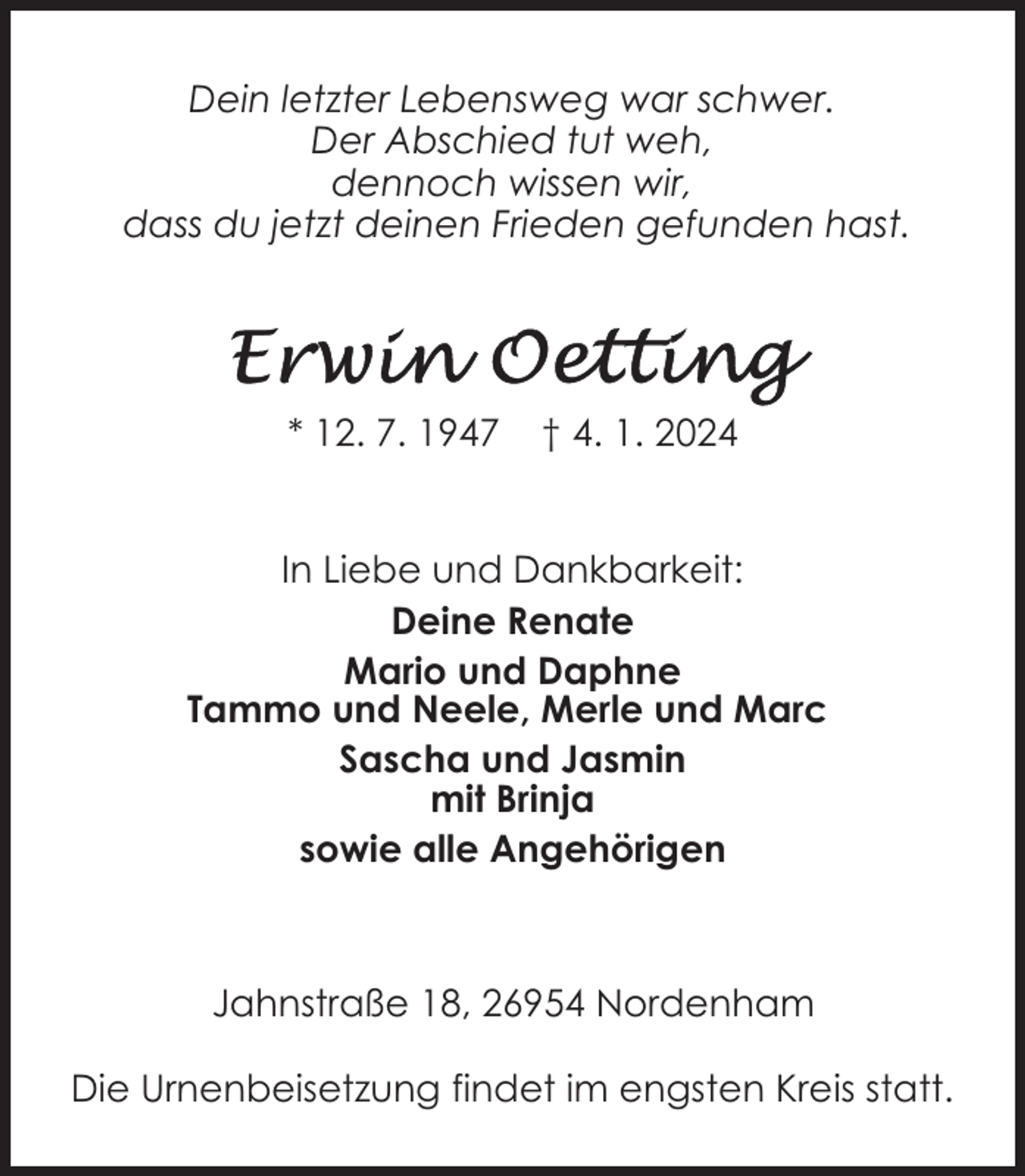 <p>Dein letzter Lebensweg war schwer.<br />Der Abschied tut weh,<br />dennoch wissen wir,<br />dass du jetzt deinen Frieden gefunden hast.</p><p>* 12. 7. 1947</p><p>† 4. 1. 2024</p><p>In Liebe und Dankbarkeit:<br />Deine Renate<br />Mario und Daphne<br />Tammo und Neele, Merle und Marc<br />Sascha und Jasmin<br />mit Brinja<br />sowie alle Angehörigen</p><p>Jahnstraße 18, 26954 Nordenham<br />Die Urnenbeisetzung findet im engsten Kreis statt.</p>
