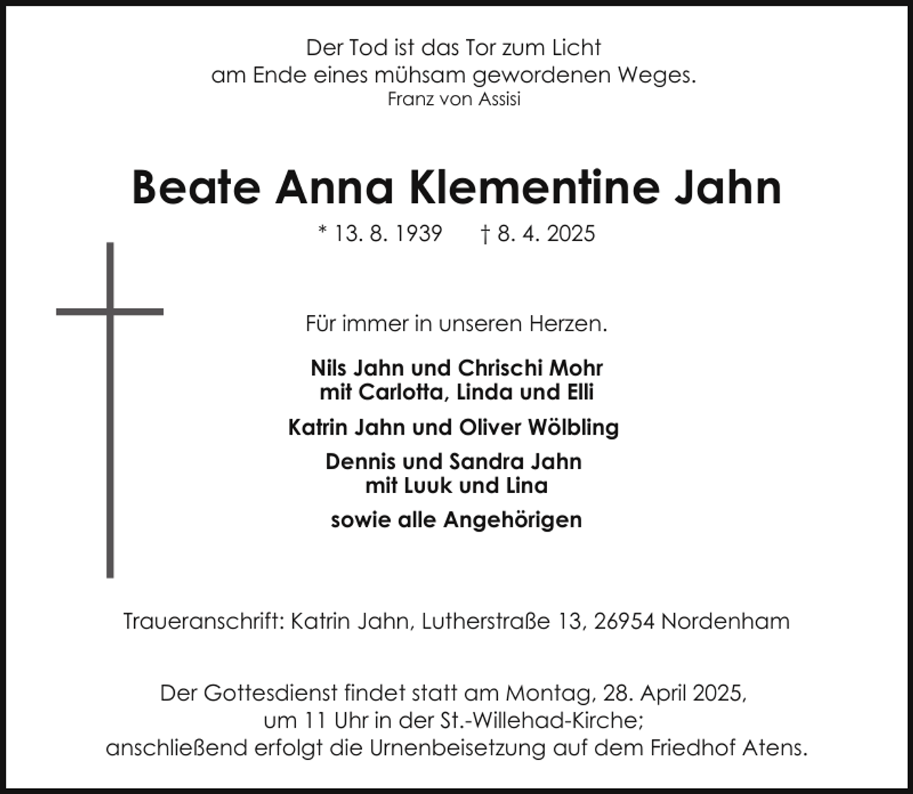 <p>Der Tod ist das Tor zum Licht<br />am Ende eines mühsam gewordenen Weges.<br />Franz von Assisi</p><p>Beate Anna Klementine Jahn<br />* 13. 8. 1939</p><p>† 8. 4. 2025</p><p>Für immer in unseren Herzen.<br />Nils Jahn und Chrischi Mohr<br />mit Carlotta, Linda und Elli<br />Katrin Jahn und Oliver Wölbling<br />Dennis und Sandra Jahn<br />mit Luuk und Lina<br />sowie alle Angehörigen</p><p>Traueranschrift: Katrin Jahn, Lutherstraße 13, 26954 Nordenham<br />Der Gottesdienst findet statt am Montag, 28. April 2025,<br />um 11 Uhr in der St.-Willehad-Kirche;<br />anschließend erfolgt die Urnenbeisetzung auf dem Friedhof Atens.</p>