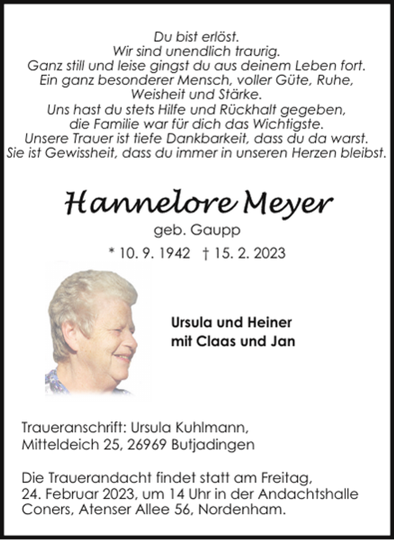 <p>Du bist erlöst.<br />Wir sind unendlich traurig.<br />Ganz still und leise gingst du aus deinem Leben fort.<br />Ein ganz besonderer Mensch, voller Güte, Ruhe,<br />Weisheit und Stärke.<br />Uns hast du stets Hilfe und Rückhalt gegeben,<br />die Familie war für dich das Wichtigste.<br />Unsere Trauer ist tiefe Dankbarkeit, dass du da warst.<br />Sie ist Gewissheit, dass du immer in unseren Herzen bleibst.</p><p>geb. Gaupp<br />* 10. 9. 1942 † 15. 2. 2023</p><p>Ursula und Heiner<br />mit Claas und Jan</p><p>Traueranschrift: Ursula Kuhlmann,<br />Mitteldeich 25, 26969 Butjadingen<br />Die Trauerandacht findet statt am Freitag,<br />24. Februar 2023, um 14 Uhr in der Andachtshalle<br />Coners, Atenser Allee 56, Nordenham.</p>