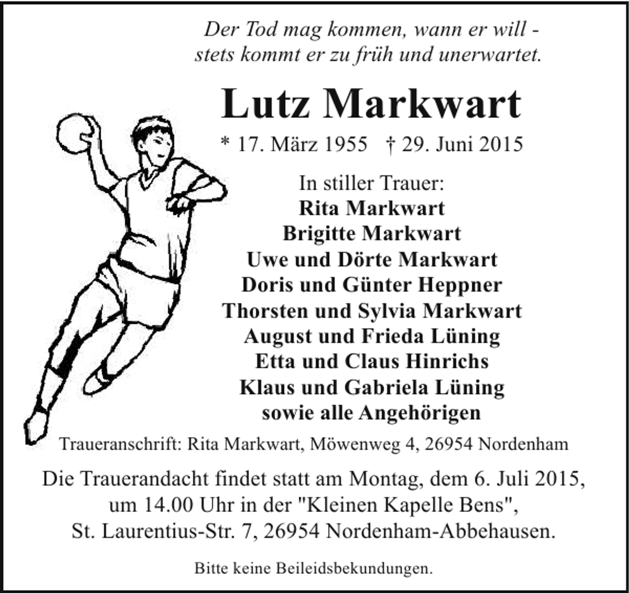 <p>Der Tod mag kommen, wann er will stets kommt er zu früh und unerwartet.</p><p>Lutz Markwart</p><p>* 17. März 1955 † 29. Juni 2015<br />In stiller Trauer:<br />Rita Markwart<br />Brigitte Markwart<br />Uwe und Dörte Markwart<br />Doris und Günter Heppner<br />Thorsten und Sylvia Markwart<br />August und Frieda Lüning<br />Etta und Claus Hinrichs<br />Klaus und Gabriela Lüning<br />sowie alle Angehörigen<br />Traueranschrift: Rita Markwart, Möwenweg 4, 26954 Nordenham</p><p>Die Trauerandacht findet statt am Montag, dem 6. Juli 2015,<br />um 14.00 Uhr in der "Kleinen Kapelle Bens",<br />St. Laurentius-Str. 7, 26954 Nordenham-Abbehausen.<br />Bitte keine Beileidsbekundungen.</p>