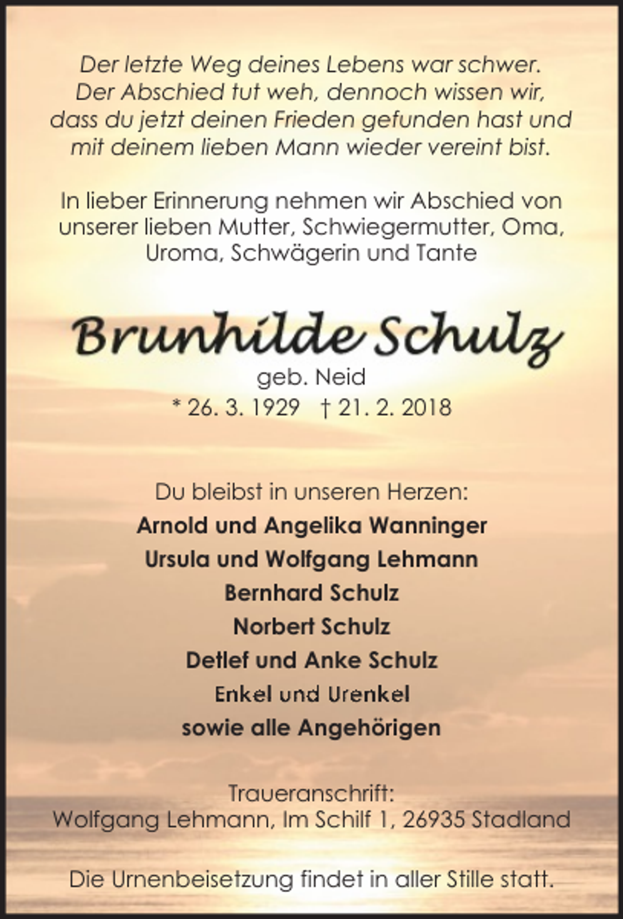 <p>Der letzte Weg deines Lebens war schwer.<br />Der Abschied tut weh, dennoch wissen wir,<br />dass du jetzt deinen Frieden gefunden hast und<br />mit deinem lieben Mann wieder vereint bist.<br />In lieber Erinnerung nehmen wir Abschied von<br />unserer lieben Mutter, Schwiegermutter, Oma,<br />Uroma, Schwägerin und Tante</p><p>geb. Neid<br />* 26. 3. 1929 † 21. 2. 2018<br />Du bleibst in unseren Herzen:<br />Arnold und Angelika Wanninger<br />Ursula und Wolfgang Lehmann<br />Bernhard Schulz<br />Norbert Schulz<br />Detlef und Anke Schulz<br />Enkel und Urenkel<br />sowie alle Angehörigen<br />Traueranschrift:<br />Wolfgang Lehmann, Im Schilf 1, 26935 Stadland<br />Die Urnenbeisetzung findet in aller Stille statt.</p>