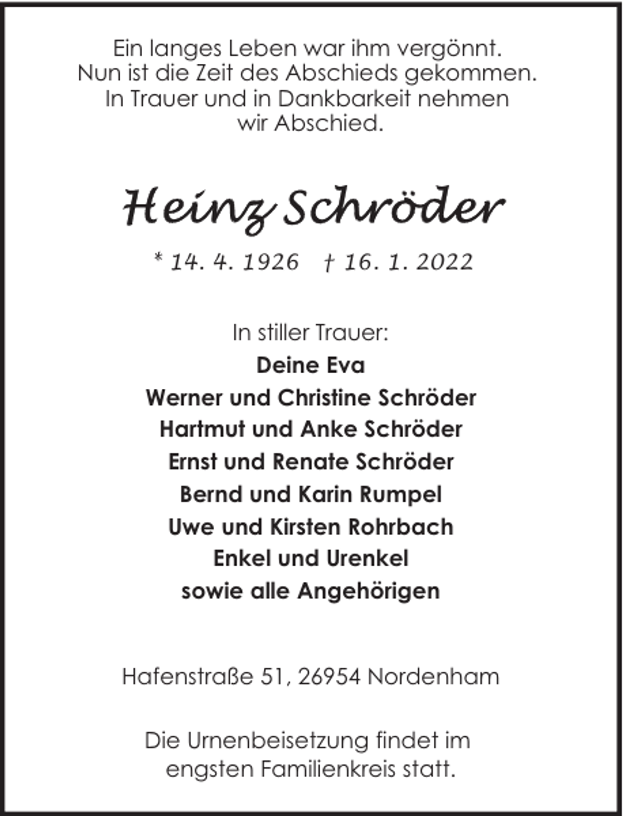 <p>Ein langes Leben war ihm vergönnt.<br />Nun ist die Zeit des Abschieds gekommen.<br />In Trauer und in Dankbarkeit nehmen<br />wir Abschied.</p><p>* 14. 4. 1926</p><p>† 16. 1. 2022</p><p>In stiller Trauer:<br />Deine Eva<br />Werner und Christine Schröder<br />Hartmut und Anke Schröder<br />Ernst und Renate Schröder<br />Bernd und Karin Rumpel<br />Uwe und Kirsten Rohrbach<br />Enkel und Urenkel<br />sowie alle Angehörigen<br />Hafenstraße 51, 26954 Nordenham<br />Die Urnenbeisetzung findet im<br />engsten Familienkreis statt.</p>