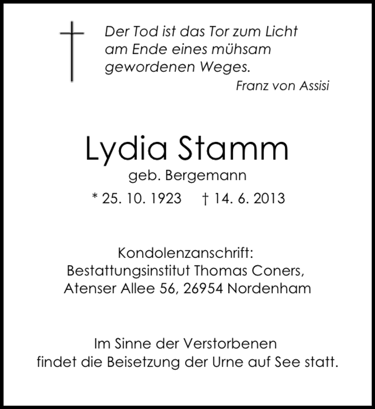 <p>Der Tod ist das Tor zum Licht<br />am Ende eines mühsam<br />gewordenen Weges.<br />Franz von Assisi</p><p>Lydia Stamm<br />geb. Bergemann</p><p>* 25. 10. 1923</p><p>† 14. 6. 2013</p><p>Kondolenzanschrift:<br />Bestattungsinstitut Thomas Coners,<br />Atenser Allee 56, 26954 Nordenham</p><p>Im Sinne der Verstorbenen<br />findet die Beisetzung der Urne auf See statt.</p>