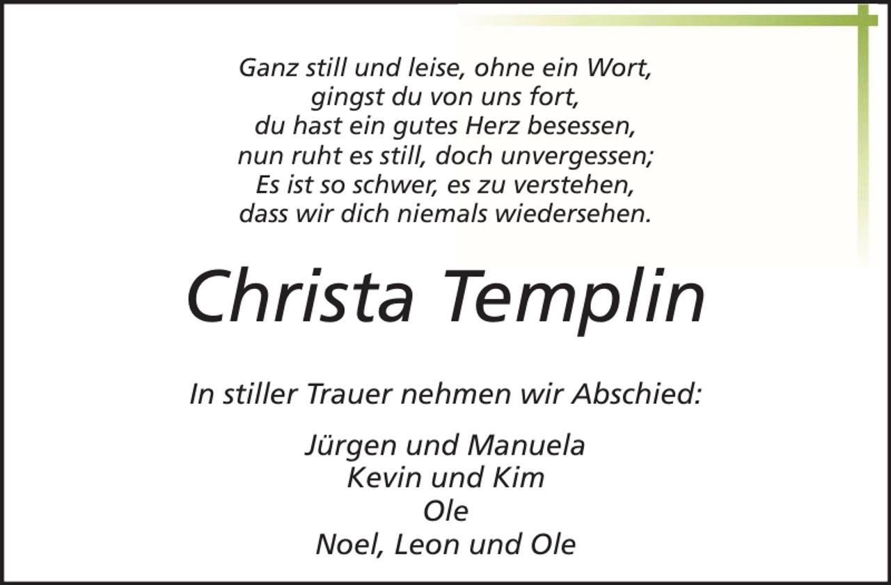 <p>Ganz still und leise, ohne ein Wort,<br />gingst du von uns fort,<br />du hast ein gutes Herz besessen,<br />nun ruht es still, doch unvergessen;<br />Es ist so schwer, es zu verstehen,<br />dass wir dich niemals wiedersehen.</p><p>Christa Templin<br />In stiller Trauer nehmen wir Abschied:<br />Jürgen und Manuela<br />Kevin und Kim<br />Ole<br />Noel, Leon und Ole</p>