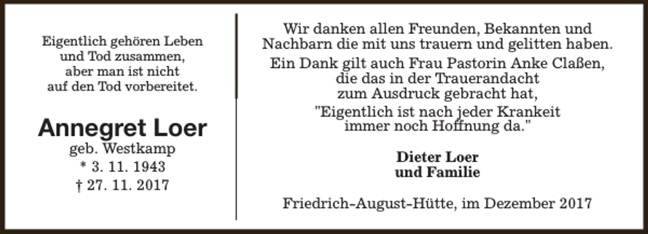<p>Eigentlich gehören Leben<br />und Tod zusammen,<br />aber man ist nicht<br />auf den Tod vorbereitet.</p><p>Annegret Loer<br />geb. Westkamp<br />* 3. 11. 1943<br />† 27. 11. 2017</p><p>Wir danken allen Freunden, Bekannten und<br />Nachbarn die mit uns trauern und gelitten haben.<br />Ein Dank gilt auch Frau Pastorin Anke Claßen,<br />die das in der Trauerandacht<br />zum Ausdruck gebracht hat,<br />"Eigentlich ist nach jeder Krankeit<br />immer noch Hoffnung da."<br />Dieter Loer<br />und Familie<br />Friedrich-August-Hütte, im Dezember 2017</p>
