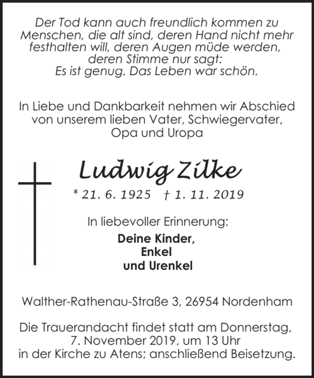 <p>Der Tod kann auch freundlich kommen zu<br />Menschen, die alt sind, deren Hand nicht mehr<br />festhalten will, deren Augen müde werden,<br />deren Stimme nur sagt:<br />Es ist genug. Das Leben war schön.<br />In Liebe und Dankbarkeit nehmen wir Abschied<br />von unserem lieben Vater, Schwiegervater,<br />Opa und Uropa</p><p>* 21. 6. 1925</p><p>† 1. 11. 2019</p><p>In liebevoller Erinnerung:<br />Deine Kinder,<br />Enkel<br />und Urenkel<br />Walther-Rathenau-Straße 3, 26954 Nordenham<br />Die Trauerandacht findet statt am Donnerstag,<br />7. November 2019, um 13 Uhr<br />in der Kirche zu Atens; anschließend Beisetzung.</p>