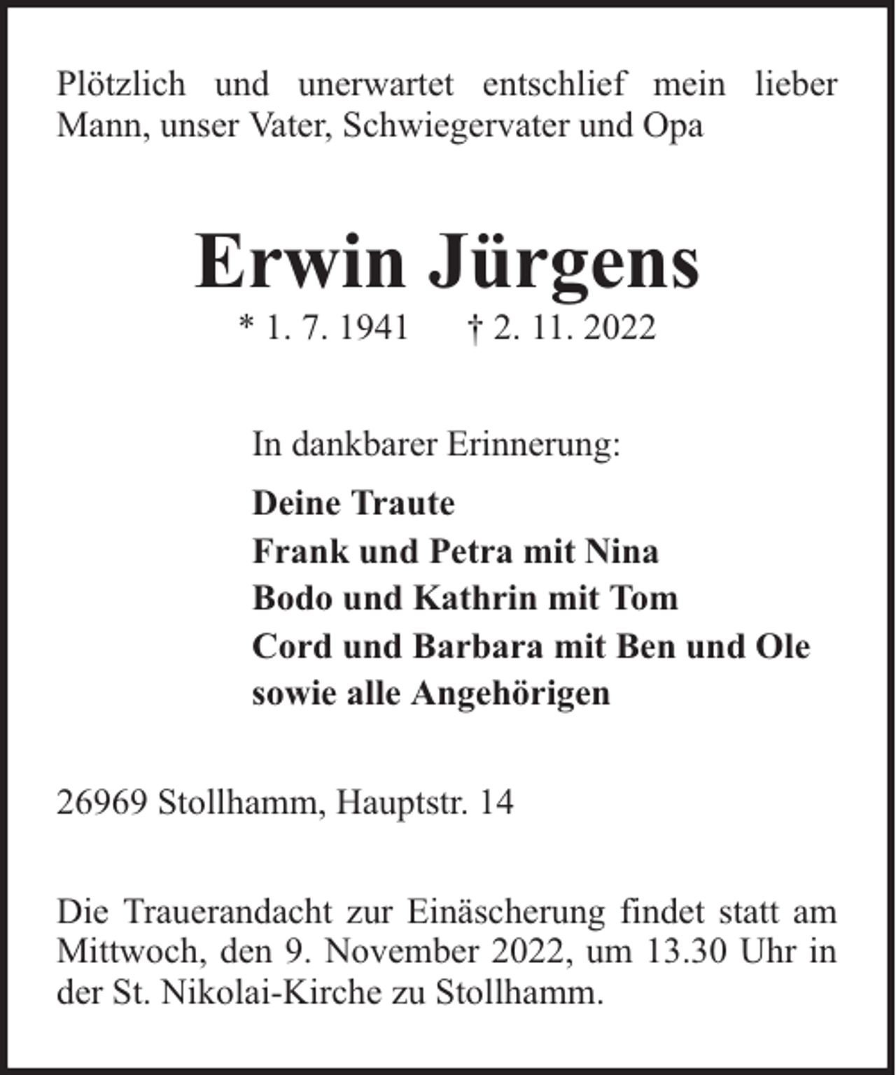 <p>Plötzlich und unerwartet entschlief mein lieber<br />Mann, unser Vater, Schwiegervater und Opa</p><p>Erwin Jürgens<br />* 1. 7. 1941</p><p>† 2. 11. 2022</p><p>In dankbarer Erinnerung:<br />Deine Traute<br />Frank und Petra mit Nina<br />Bodo und Kathrin mit Tom<br />Cord und Barbara mit Ben und Ole<br />sowie alle Angehörigen<br />26969 Stollhamm, Hauptstr. 14<br />Die Trauerandacht zur Einäscherung findet statt am<br />Mittwoch, den 9. November 2022, um 13.30 Uhr in<br />der St. Nikolai-Kirche zu Stollhamm.</p>