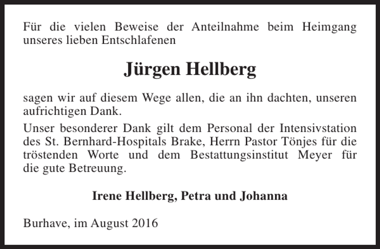 <p>Für die vielen Beweise der Anteilnahme beim Heimgang<br />unseres lieben Entschlafenen</p><p>Jürgen Hellberg<br />sagen wir auf diesem Wege allen, die an ihn dachten, unseren<br />aufrichtigen Dank.<br />Unser besonderer Dank gilt dem Personal der Intensivstation<br />des St. Bernhard-Hospitals Brake, Herrn Pastor Tönjes für die<br />tröstenden Worte und dem Bestattungsinstitut Meyer für<br />die gute Betreuung.<br />Irene Hellberg, Petra und Johanna<br />Burhave, im August 2016</p>