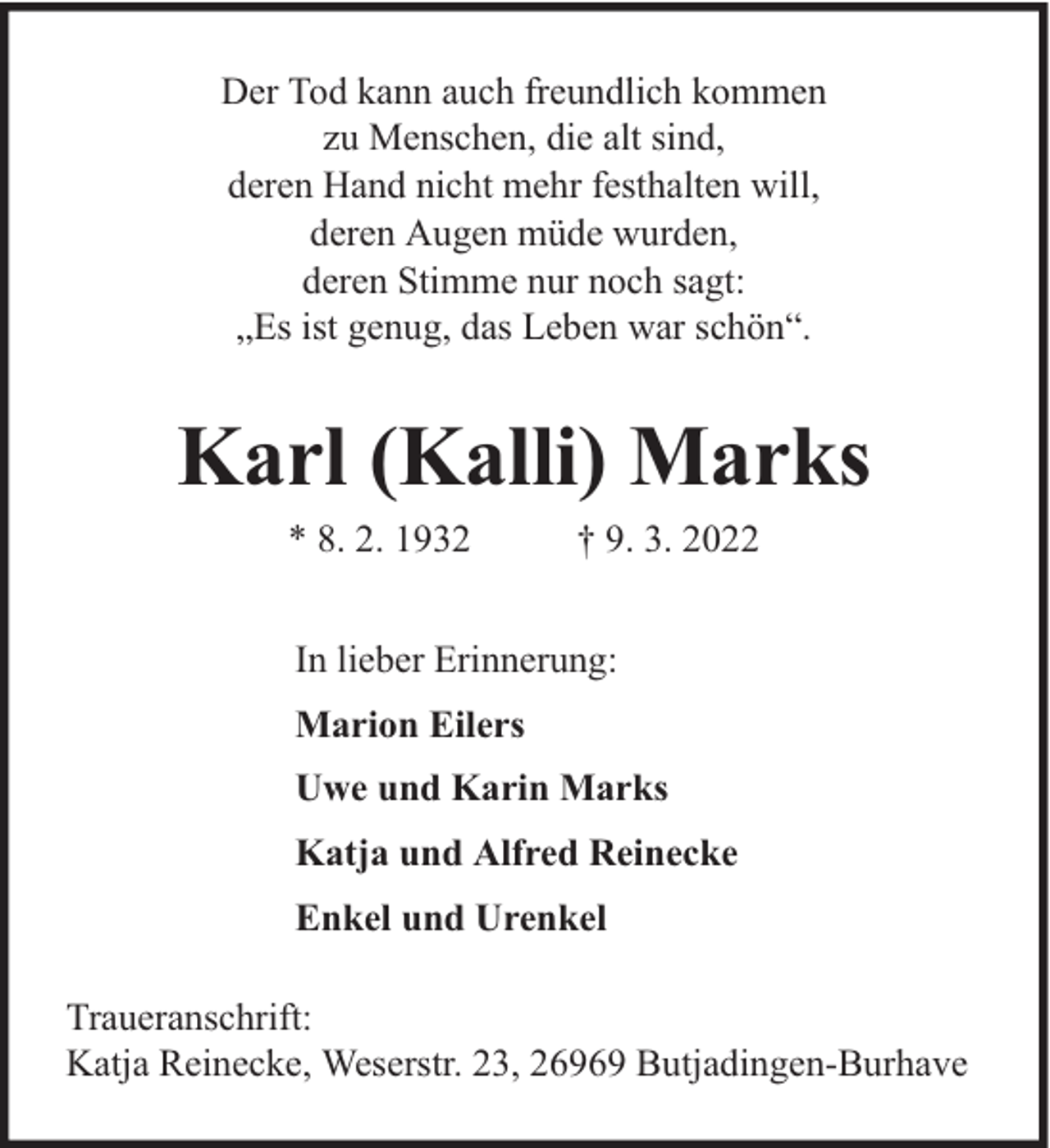 <p>Der Tod kann auch freundlich kommen<br />zu Menschen, die alt sind,<br />deren Hand nicht mehr festhalten will,<br />deren Augen müde wurden,<br />deren Stimme nur noch sagt:<br />„Es ist genug, das Leben war schön“.</p><p>Karl (Kalli) Marks<br />* 8. 2. 1932</p><p>† 9. 3. 2022</p><p>In lieber Erinnerung:<br />Marion Eilers<br />Uwe und Karin Marks<br />Katja und Alfred Reinecke<br />Enkel und Urenkel<br />Traueranschrift:<br />Katja Reinecke, Weserstr. 23, 26969 Butjadingen-Burhave</p>