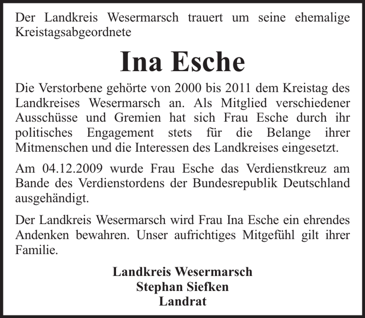 <p>Der Landkreis Wesermarsch trauert um seine ehemalige<br />Kreistagsabgeordnete</p><p>Ina Esche</p><p>Die Verstorbene gehörte von 2000 bis 2011 dem Kreistag des<br />Landkreises Wesermarsch an. Als Mitglied verschiedener<br />Ausschüsse und Gremien hat sich Frau Esche durch ihr<br />politisches Engagement stets für die Belange ihrer<br />Mitmenschen und die Interessen des Landkreises eingesetzt.<br />Am 04.12.2009 wurde Frau Esche das Verdienstkreuz am<br />Bande des Verdienstordens der Bundesrepublik Deutschland<br />ausgehändigt.<br />Der Landkreis Wesermarsch wird Frau Ina Esche ein ehrendes<br />Andenken bewahren. Unser aufrichtiges Mitgefühl gilt ihrer<br />Familie.<br />Landkreis Wesermarsch<br />Stephan Siefken<br />Landrat</p>