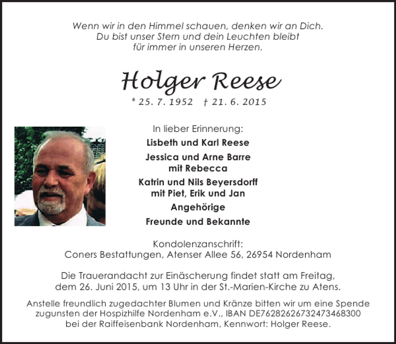 <p>Wenn wir in den Himmel schauen, denken wir an Dich.<br />Du bist unser Stern und dein Leuchten bleibt<br />für immer in unseren Herzen.</p><p>Holger Reese<br />* 25. 7. 1952</p><p>† 21. 6. 2015</p><p>In lieber Erinnerung:<br />Lisbeth und Karl Reese<br />Jessica und Arne Barre<br />mit Rebecca<br />Katrin und Nils Beyersdorff<br />mit Piet, Erik und Jan<br />Angehörige<br />Freunde und Bekannte<br />Kondolenzanschrift:<br />Coners Bestattungen, Atenser Allee 56, 26954 Nordenham<br />Die Trauerandacht zur Einäscherung findet statt am Freitag,<br />dem 26. Juni 2015, um 13 Uhr in der St.-Marien-Kirche zu Atens.<br />Anstelle freundlich zugedachter Blumen und Kränze bitten wir um eine Spende<br />zugunsten der Hospizhilfe Nordenham e.V., IBAN DE76282626732473468300<br />bei der Raiffeisenbank Nordenham, Kennwort: Holger Reese.</p>