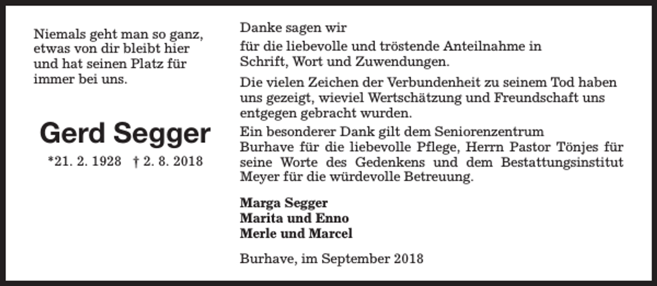 <p>Niemals geht man so ganz,<br />etwas von dir bleibt hier<br />und hat seinen Platz für<br />immer bei uns.</p><p>Gerd Segger<br />*21. 2. 1928 † 2. 8. 2018</p><p>Danke sagen wir<br />für die liebevolle und tröstende Anteilnahme in<br />Schrift, Wort und Zuwendungen.<br />Die vielen Zeichen der Verbundenheit zu seinem Tod haben<br />uns gezeigt, wieviel Wertschätzung und Freundschaft uns<br />entgegen gebracht wurden.<br />Ein besonderer Dank gilt dem Seniorenzentrum<br />Burhave für die liebevolle Pflege, Herrn Pastor Tönjes für<br />seine Worte des Gedenkens und dem Bestattungsinstitut<br />Meyer für die würdevolle Betreuung.<br />Marga Segger<br />Marita und Enno<br />Merle und Marcel<br />Burhave, im September 2018</p>