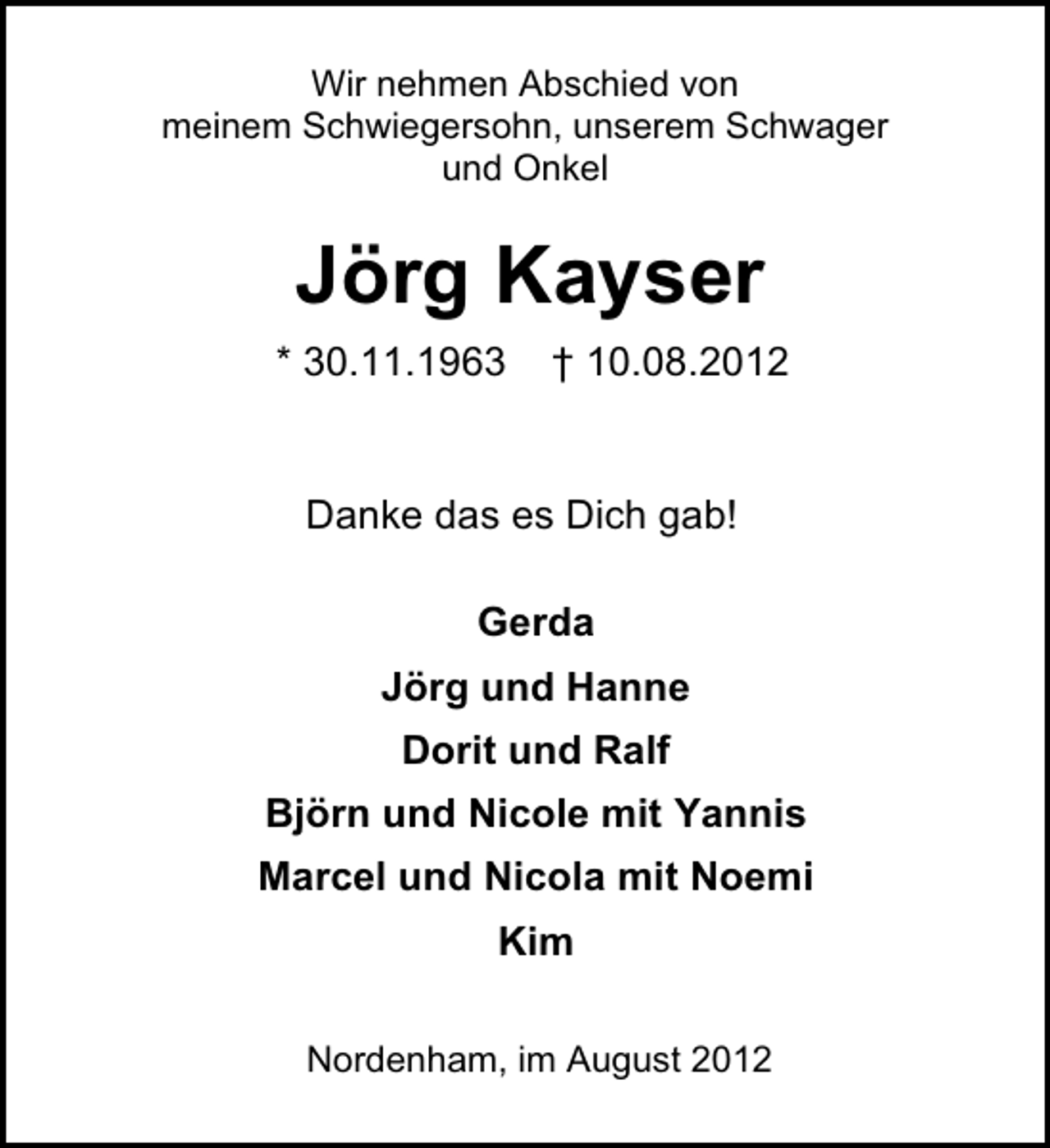 <p>Wir nehmen Abschied von<br />meinem Schwiegersohn, unserem Schwager<br />und Onkel</p><p>Jörg Kayser<br />* 30.11.1963</p><p>† 10.08.2012</p><p>Danke das es Dich gab!<br />Gerda<br />Jörg und Hanne<br />Dorit und Ralf<br />Björn und Nicole mit Yannis<br />Marcel und Nicola mit Noemi<br />Kim<br />Nordenham, im August 2012</p>