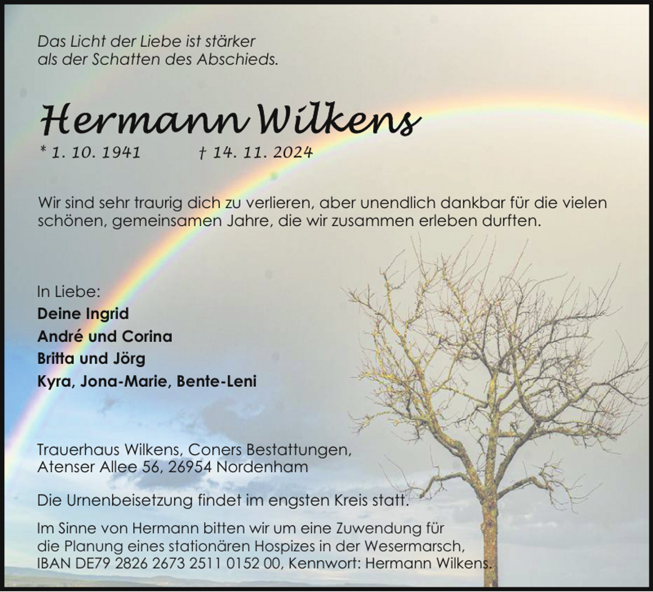 <p>Das Licht der Liebe ist stärker<br />als der Schatten des Abschieds.</p>
<p>* 1. 10. 1941</p>
<p>† 14. 11. 2024</p>
<p>Wir sind sehr traurig dich zu verlieren, aber unendlich dankbar für die vielen<br />schönen, gemeinsamen Jahre, die wir zusammen erleben durften.</p>
<p>In Liebe:<br />Deine Ingrid<br />André und Corina<br />Britta und Jörg<br />Kyra, Jona-Marie, Bente-Leni</p>
<p>Trauerhaus Wilkens, Coners Bestattungen,<br />Atenser Allee 56, 26954 Nordenham<br />Die Urnenbeisetzung findet im engsten Kreis statt.<br />Im Sinne von Hermann bitten wir um eine Zuwendung für<br />die Planung eines stationären Hospizes in der Wesermarsch,<br />IBAN DE79 2873 2511 0152 00, Kennwort: Hermann Wilkens.</p>