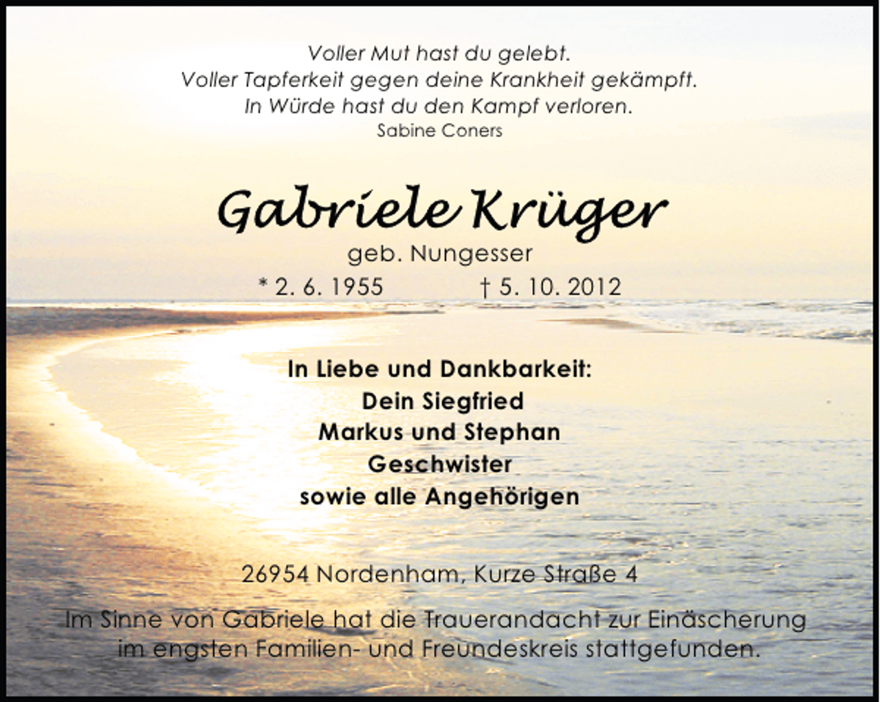 <p>Voller Mut hast du gelebt.<br />Voller Tapferkeit gegen deine Krankheit gekämpft.<br />In Würde hast du den Kampf verloren.<br />Sabine Coners</p>
<p>geb. Nungesser<br />* 2. 6. 1955<br />† 5. 10. 2012<br />In Liebe und Dankbarkeit:<br />Dein Siegfried<br />Markus und Stephan<br />Geschwister<br />sowie alle Angehörigen<br />26954 Nordenham, Kurze Straße 4<br />Im Sinne von Gabriele hat die Trauerandacht zur Einäscherung<br />im engsten Familien- und Freundeskreis stattgefunden.</p>