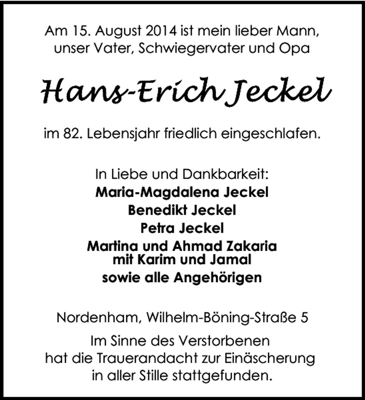 <p>Am 15. August 2014 ist mein lieber Mann,<br />unser Vater, Schwiegervater und Opa</p><p>im 82. Lebensjahr friedlich eingeschlafen.<br />In Liebe und Dankbarkeit:<br />Maria-Magdalena Jeckel<br />Benedikt Jeckel<br />Petra Jeckel<br />Martina und Ahmad Zakaria<br />mit Karim und Jamal<br />sowie alle Angehörigen<br />Nordenham, Wilhelm-Böning-Straße 5<br />Im Sinne des Verstorbenen<br />hat die Trauerandacht zur Einäscherung<br />in aller Stille stattgefunden.</p>